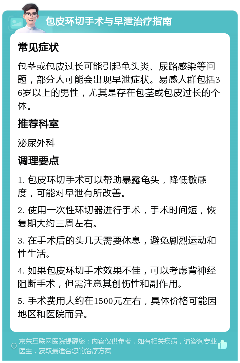 包皮环切手术与早泄治疗指南 常见症状 包茎或包皮过长可能引起龟头炎、尿路感染等问题，部分人可能会出现早泄症状。易感人群包括36岁以上的男性，尤其是存在包茎或包皮过长的个体。 推荐科室 泌尿外科 调理要点 1. 包皮环切手术可以帮助暴露龟头，降低敏感度，可能对早泄有所改善。 2. 使用一次性环切器进行手术，手术时间短，恢复期大约三周左右。 3. 在手术后的头几天需要休息，避免剧烈运动和性生活。 4. 如果包皮环切手术效果不佳，可以考虑背神经阻断手术，但需注意其创伤性和副作用。 5. 手术费用大约在1500元左右，具体价格可能因地区和医院而异。