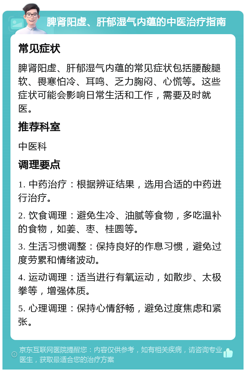 脾肾阳虚、肝郁湿气内蕴的中医治疗指南 常见症状 脾肾阳虚、肝郁湿气内蕴的常见症状包括腰酸腿软、畏寒怕冷、耳鸣、乏力胸闷、心慌等。这些症状可能会影响日常生活和工作，需要及时就医。 推荐科室 中医科 调理要点 1. 中药治疗：根据辨证结果，选用合适的中药进行治疗。 2. 饮食调理：避免生冷、油腻等食物，多吃温补的食物，如姜、枣、桂圆等。 3. 生活习惯调整：保持良好的作息习惯，避免过度劳累和情绪波动。 4. 运动调理：适当进行有氧运动，如散步、太极拳等，增强体质。 5. 心理调理：保持心情舒畅，避免过度焦虑和紧张。