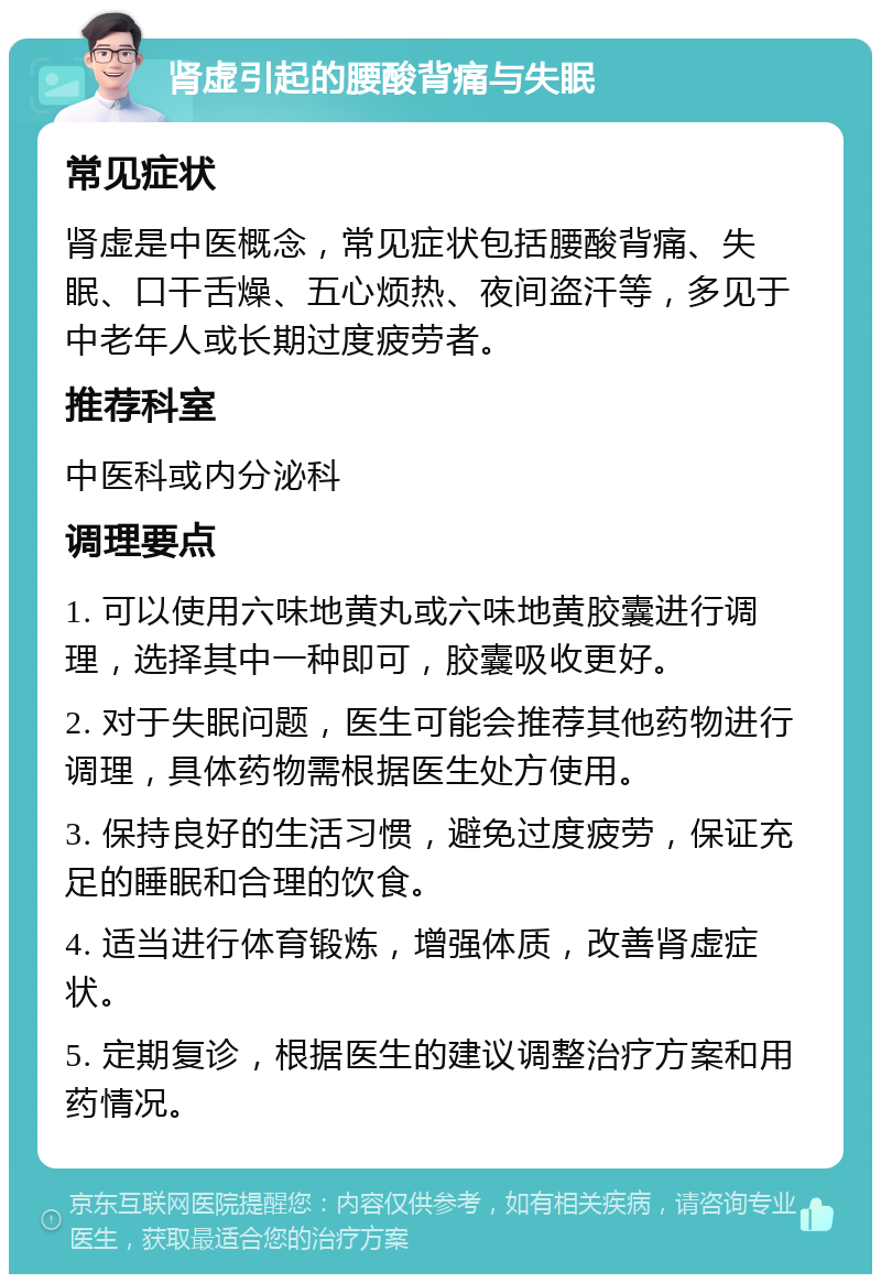 肾虚引起的腰酸背痛与失眠 常见症状 肾虚是中医概念，常见症状包括腰酸背痛、失眠、口干舌燥、五心烦热、夜间盗汗等，多见于中老年人或长期过度疲劳者。 推荐科室 中医科或内分泌科 调理要点 1. 可以使用六味地黄丸或六味地黄胶囊进行调理，选择其中一种即可，胶囊吸收更好。 2. 对于失眠问题，医生可能会推荐其他药物进行调理，具体药物需根据医生处方使用。 3. 保持良好的生活习惯，避免过度疲劳，保证充足的睡眠和合理的饮食。 4. 适当进行体育锻炼，增强体质，改善肾虚症状。 5. 定期复诊，根据医生的建议调整治疗方案和用药情况。