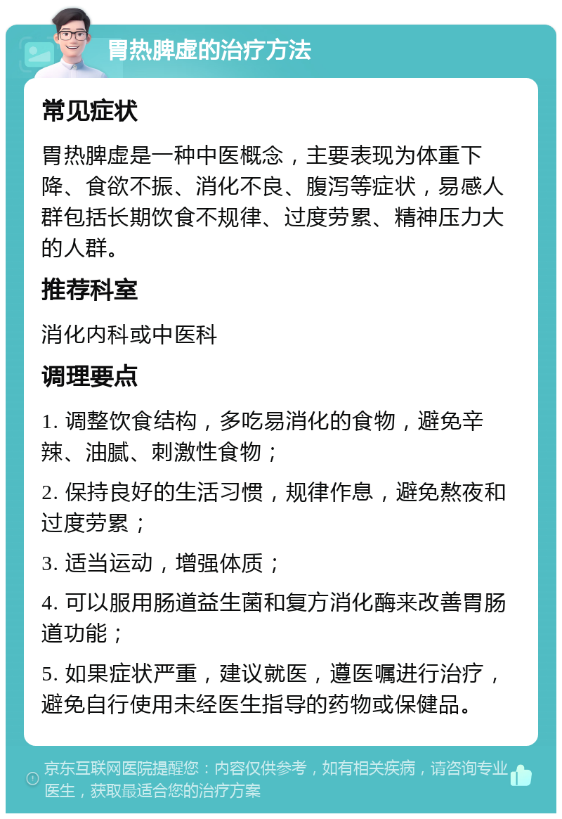 胃热脾虚的治疗方法 常见症状 胃热脾虚是一种中医概念，主要表现为体重下降、食欲不振、消化不良、腹泻等症状，易感人群包括长期饮食不规律、过度劳累、精神压力大的人群。 推荐科室 消化内科或中医科 调理要点 1. 调整饮食结构，多吃易消化的食物，避免辛辣、油腻、刺激性食物； 2. 保持良好的生活习惯，规律作息，避免熬夜和过度劳累； 3. 适当运动，增强体质； 4. 可以服用肠道益生菌和复方消化酶来改善胃肠道功能； 5. 如果症状严重，建议就医，遵医嘱进行治疗，避免自行使用未经医生指导的药物或保健品。