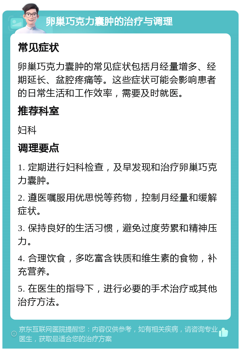 卵巢巧克力囊肿的治疗与调理 常见症状 卵巢巧克力囊肿的常见症状包括月经量增多、经期延长、盆腔疼痛等。这些症状可能会影响患者的日常生活和工作效率，需要及时就医。 推荐科室 妇科 调理要点 1. 定期进行妇科检查，及早发现和治疗卵巢巧克力囊肿。 2. 遵医嘱服用优思悦等药物，控制月经量和缓解症状。 3. 保持良好的生活习惯，避免过度劳累和精神压力。 4. 合理饮食，多吃富含铁质和维生素的食物，补充营养。 5. 在医生的指导下，进行必要的手术治疗或其他治疗方法。