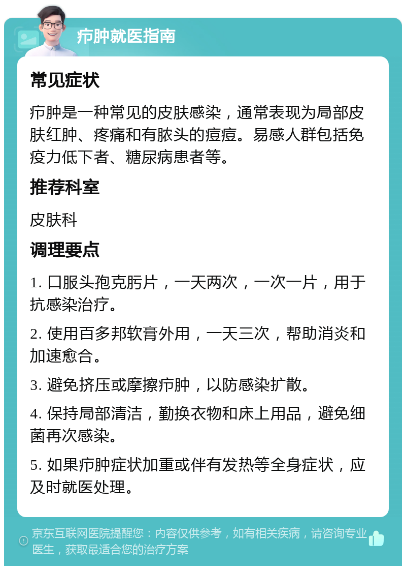 疖肿就医指南 常见症状 疖肿是一种常见的皮肤感染，通常表现为局部皮肤红肿、疼痛和有脓头的痘痘。易感人群包括免疫力低下者、糖尿病患者等。 推荐科室 皮肤科 调理要点 1. 口服头孢克肟片，一天两次，一次一片，用于抗感染治疗。 2. 使用百多邦软膏外用，一天三次，帮助消炎和加速愈合。 3. 避免挤压或摩擦疖肿，以防感染扩散。 4. 保持局部清洁，勤换衣物和床上用品，避免细菌再次感染。 5. 如果疖肿症状加重或伴有发热等全身症状，应及时就医处理。