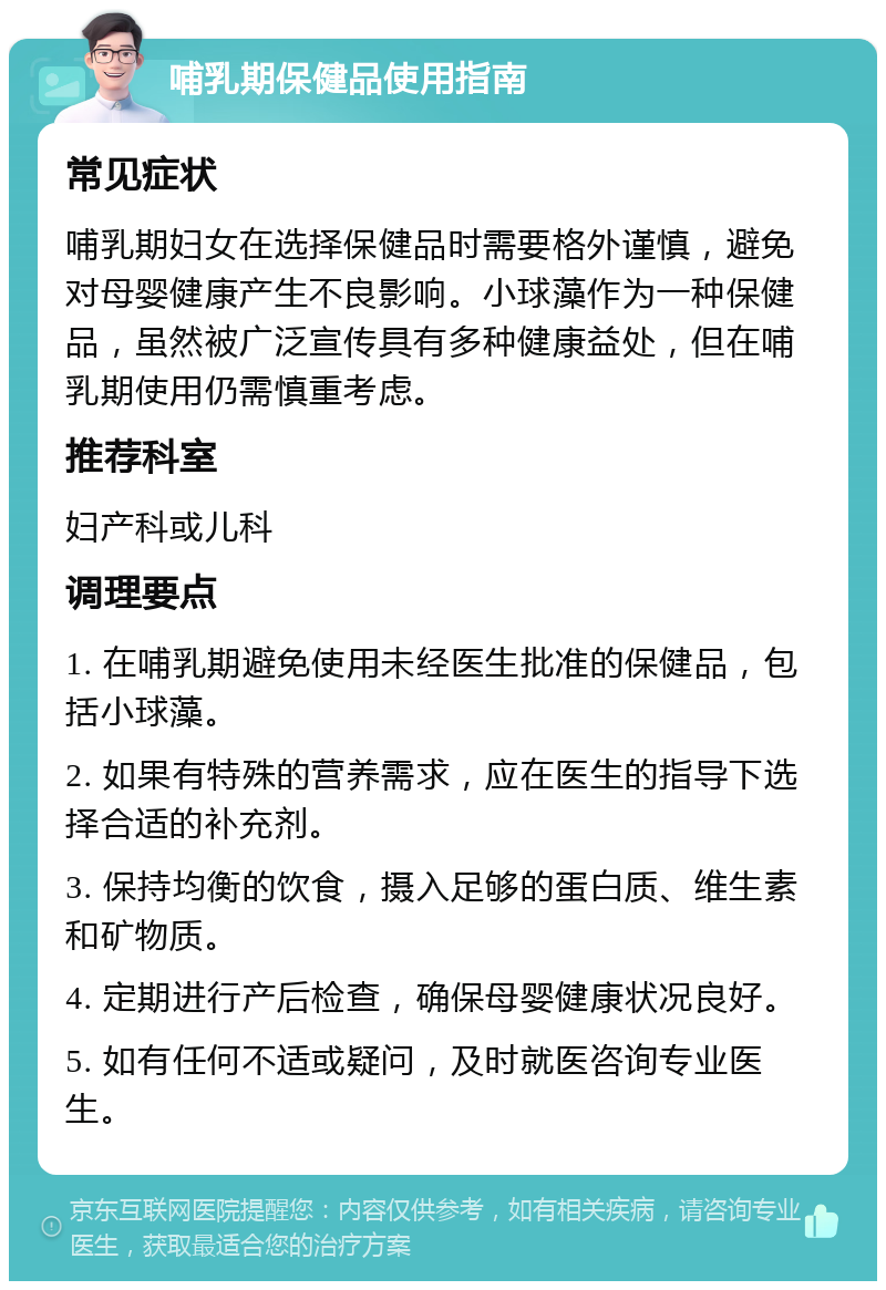 哺乳期保健品使用指南 常见症状 哺乳期妇女在选择保健品时需要格外谨慎，避免对母婴健康产生不良影响。小球藻作为一种保健品，虽然被广泛宣传具有多种健康益处，但在哺乳期使用仍需慎重考虑。 推荐科室 妇产科或儿科 调理要点 1. 在哺乳期避免使用未经医生批准的保健品，包括小球藻。 2. 如果有特殊的营养需求，应在医生的指导下选择合适的补充剂。 3. 保持均衡的饮食，摄入足够的蛋白质、维生素和矿物质。 4. 定期进行产后检查，确保母婴健康状况良好。 5. 如有任何不适或疑问，及时就医咨询专业医生。