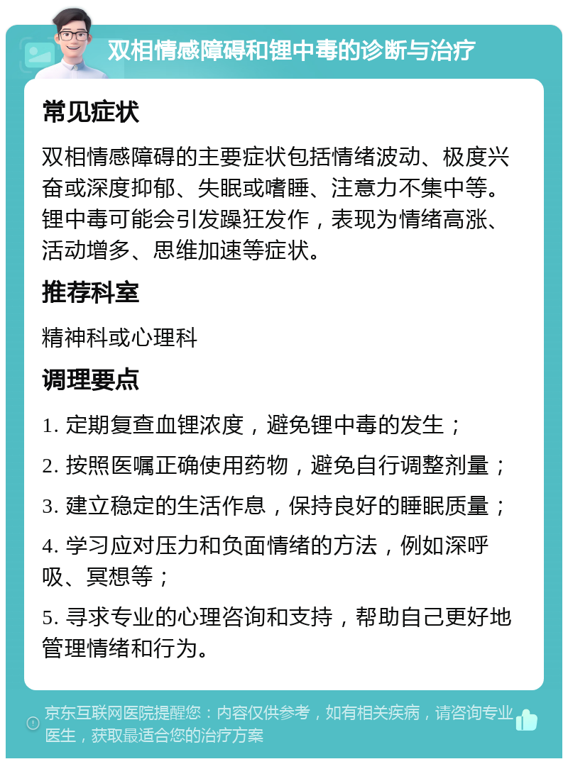 双相情感障碍和锂中毒的诊断与治疗 常见症状 双相情感障碍的主要症状包括情绪波动、极度兴奋或深度抑郁、失眠或嗜睡、注意力不集中等。锂中毒可能会引发躁狂发作，表现为情绪高涨、活动增多、思维加速等症状。 推荐科室 精神科或心理科 调理要点 1. 定期复查血锂浓度，避免锂中毒的发生； 2. 按照医嘱正确使用药物，避免自行调整剂量； 3. 建立稳定的生活作息，保持良好的睡眠质量； 4. 学习应对压力和负面情绪的方法，例如深呼吸、冥想等； 5. 寻求专业的心理咨询和支持，帮助自己更好地管理情绪和行为。