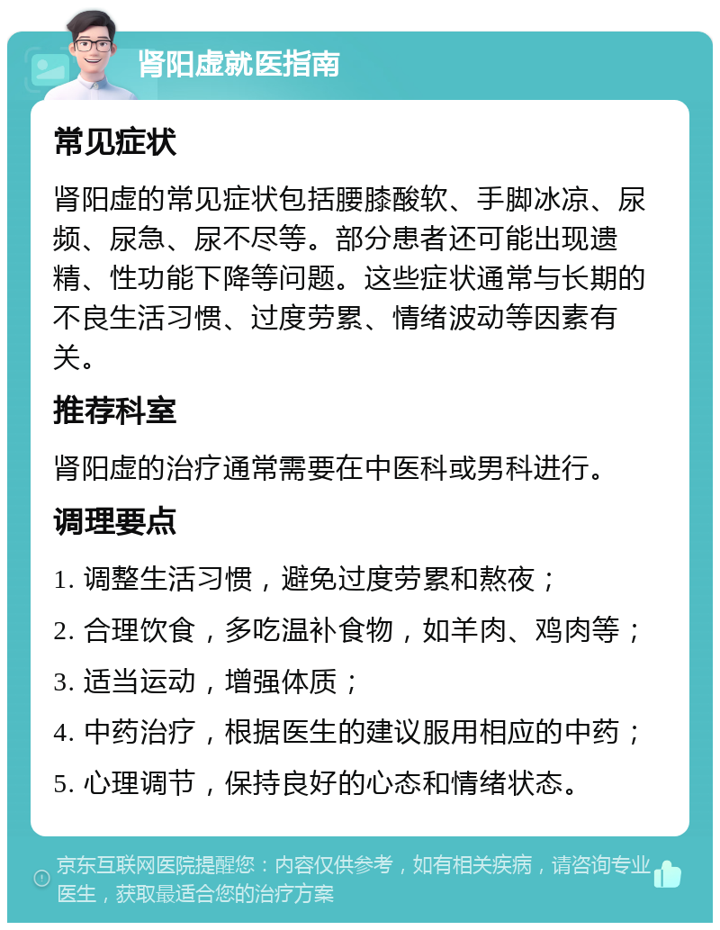 肾阳虚就医指南 常见症状 肾阳虚的常见症状包括腰膝酸软、手脚冰凉、尿频、尿急、尿不尽等。部分患者还可能出现遗精、性功能下降等问题。这些症状通常与长期的不良生活习惯、过度劳累、情绪波动等因素有关。 推荐科室 肾阳虚的治疗通常需要在中医科或男科进行。 调理要点 1. 调整生活习惯，避免过度劳累和熬夜； 2. 合理饮食，多吃温补食物，如羊肉、鸡肉等； 3. 适当运动，增强体质； 4. 中药治疗，根据医生的建议服用相应的中药； 5. 心理调节，保持良好的心态和情绪状态。