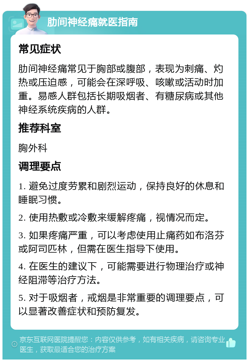 肋间神经痛就医指南 常见症状 肋间神经痛常见于胸部或腹部，表现为刺痛、灼热或压迫感，可能会在深呼吸、咳嗽或活动时加重。易感人群包括长期吸烟者、有糖尿病或其他神经系统疾病的人群。 推荐科室 胸外科 调理要点 1. 避免过度劳累和剧烈运动，保持良好的休息和睡眠习惯。 2. 使用热敷或冷敷来缓解疼痛，视情况而定。 3. 如果疼痛严重，可以考虑使用止痛药如布洛芬或阿司匹林，但需在医生指导下使用。 4. 在医生的建议下，可能需要进行物理治疗或神经阻滞等治疗方法。 5. 对于吸烟者，戒烟是非常重要的调理要点，可以显著改善症状和预防复发。