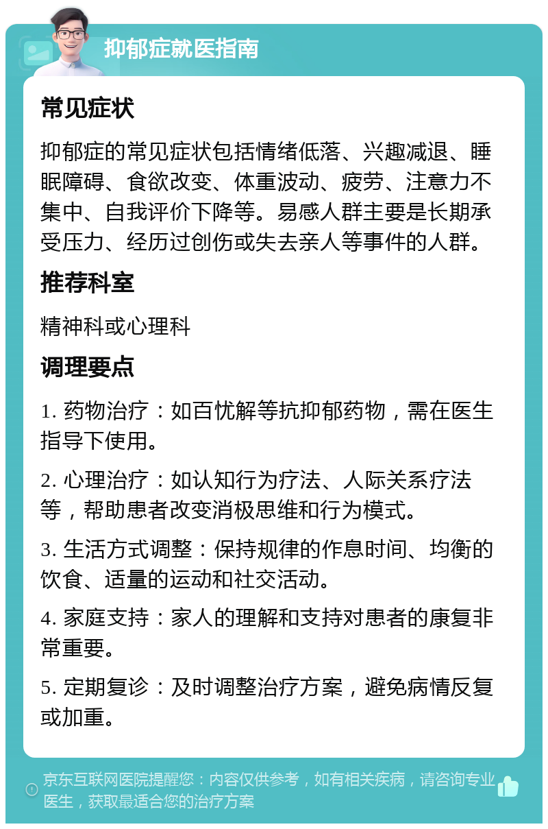 抑郁症就医指南 常见症状 抑郁症的常见症状包括情绪低落、兴趣减退、睡眠障碍、食欲改变、体重波动、疲劳、注意力不集中、自我评价下降等。易感人群主要是长期承受压力、经历过创伤或失去亲人等事件的人群。 推荐科室 精神科或心理科 调理要点 1. 药物治疗：如百忧解等抗抑郁药物，需在医生指导下使用。 2. 心理治疗：如认知行为疗法、人际关系疗法等，帮助患者改变消极思维和行为模式。 3. 生活方式调整：保持规律的作息时间、均衡的饮食、适量的运动和社交活动。 4. 家庭支持：家人的理解和支持对患者的康复非常重要。 5. 定期复诊：及时调整治疗方案，避免病情反复或加重。