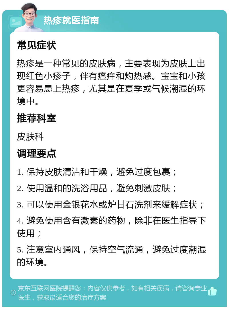 热疹就医指南 常见症状 热疹是一种常见的皮肤病，主要表现为皮肤上出现红色小疹子，伴有瘙痒和灼热感。宝宝和小孩更容易患上热疹，尤其是在夏季或气候潮湿的环境中。 推荐科室 皮肤科 调理要点 1. 保持皮肤清洁和干燥，避免过度包裹； 2. 使用温和的洗浴用品，避免刺激皮肤； 3. 可以使用金银花水或炉甘石洗剂来缓解症状； 4. 避免使用含有激素的药物，除非在医生指导下使用； 5. 注意室内通风，保持空气流通，避免过度潮湿的环境。