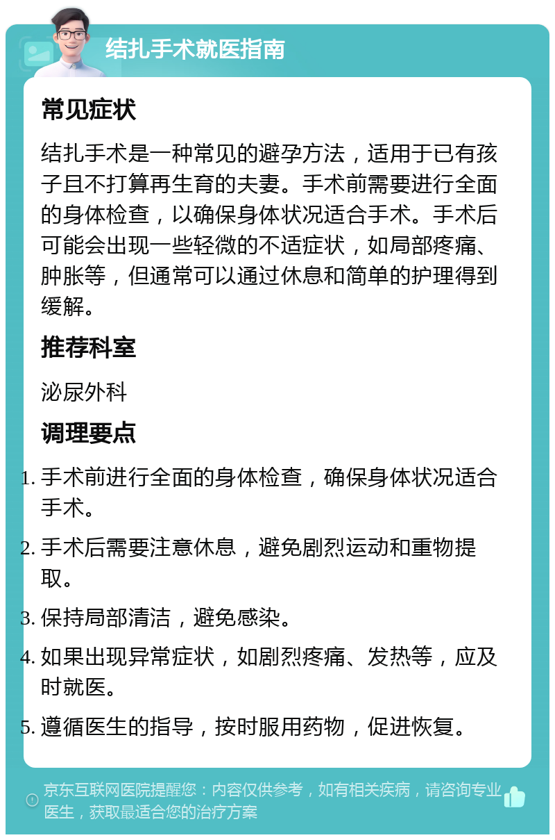 结扎手术就医指南 常见症状 结扎手术是一种常见的避孕方法，适用于已有孩子且不打算再生育的夫妻。手术前需要进行全面的身体检查，以确保身体状况适合手术。手术后可能会出现一些轻微的不适症状，如局部疼痛、肿胀等，但通常可以通过休息和简单的护理得到缓解。 推荐科室 泌尿外科 调理要点 手术前进行全面的身体检查，确保身体状况适合手术。 手术后需要注意休息，避免剧烈运动和重物提取。 保持局部清洁，避免感染。 如果出现异常症状，如剧烈疼痛、发热等，应及时就医。 遵循医生的指导，按时服用药物，促进恢复。