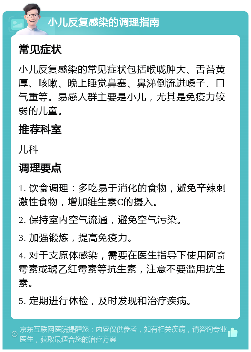 小儿反复感染的调理指南 常见症状 小儿反复感染的常见症状包括喉咙肿大、舌苔黄厚、咳嗽、晚上睡觉鼻塞、鼻涕倒流进嗓子、口气重等。易感人群主要是小儿，尤其是免疫力较弱的儿童。 推荐科室 儿科 调理要点 1. 饮食调理：多吃易于消化的食物，避免辛辣刺激性食物，增加维生素C的摄入。 2. 保持室内空气流通，避免空气污染。 3. 加强锻炼，提高免疫力。 4. 对于支原体感染，需要在医生指导下使用阿奇霉素或琥乙红霉素等抗生素，注意不要滥用抗生素。 5. 定期进行体检，及时发现和治疗疾病。