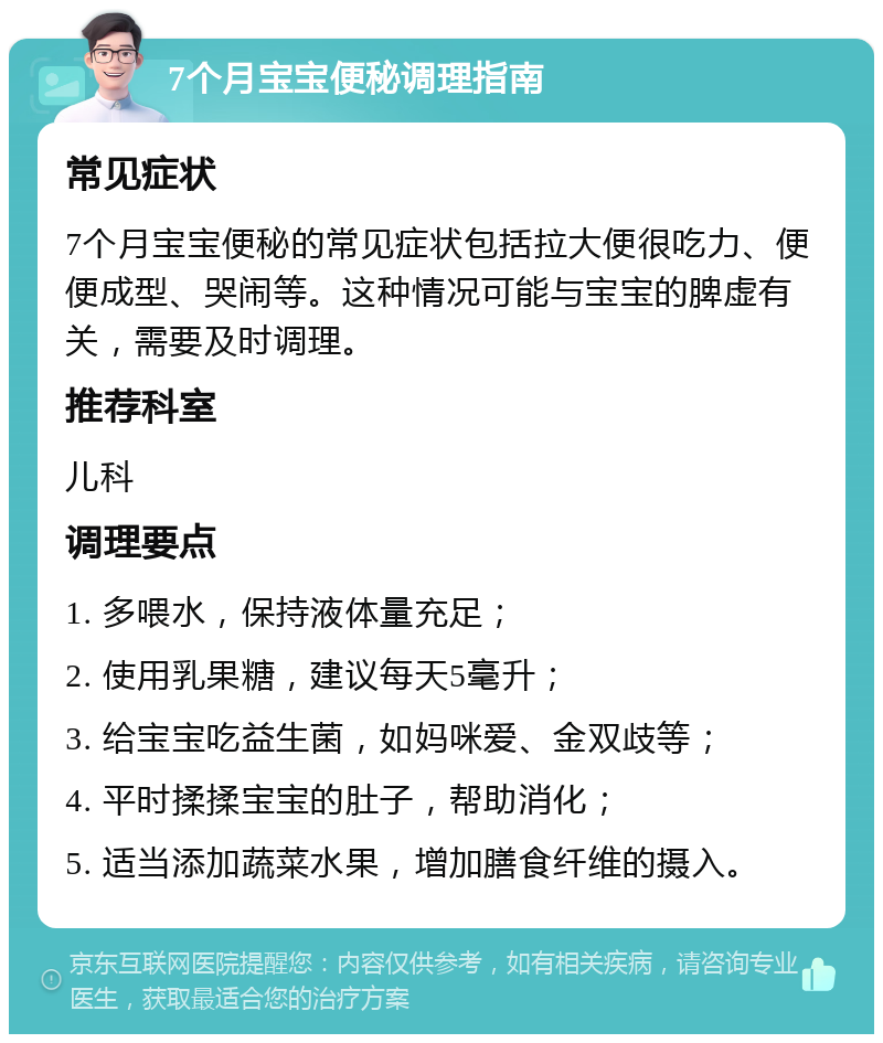 7个月宝宝便秘调理指南 常见症状 7个月宝宝便秘的常见症状包括拉大便很吃力、便便成型、哭闹等。这种情况可能与宝宝的脾虚有关，需要及时调理。 推荐科室 儿科 调理要点 1. 多喂水，保持液体量充足； 2. 使用乳果糖，建议每天5毫升； 3. 给宝宝吃益生菌，如妈咪爱、金双歧等； 4. 平时揉揉宝宝的肚子，帮助消化； 5. 适当添加蔬菜水果，增加膳食纤维的摄入。