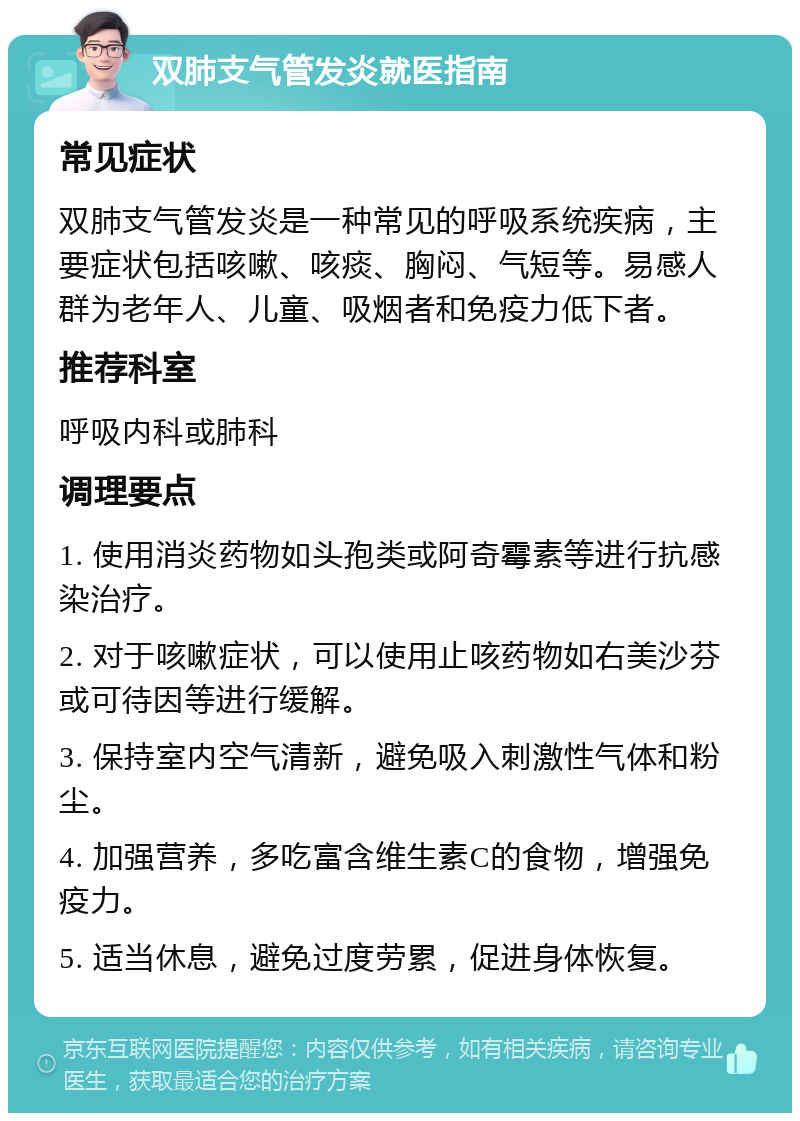 双肺支气管发炎就医指南 常见症状 双肺支气管发炎是一种常见的呼吸系统疾病，主要症状包括咳嗽、咳痰、胸闷、气短等。易感人群为老年人、儿童、吸烟者和免疫力低下者。 推荐科室 呼吸内科或肺科 调理要点 1. 使用消炎药物如头孢类或阿奇霉素等进行抗感染治疗。 2. 对于咳嗽症状，可以使用止咳药物如右美沙芬或可待因等进行缓解。 3. 保持室内空气清新，避免吸入刺激性气体和粉尘。 4. 加强营养，多吃富含维生素C的食物，增强免疫力。 5. 适当休息，避免过度劳累，促进身体恢复。