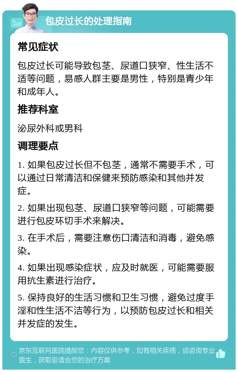 包皮过长的处理指南 常见症状 包皮过长可能导致包茎、尿道口狭窄、性生活不适等问题，易感人群主要是男性，特别是青少年和成年人。 推荐科室 泌尿外科或男科 调理要点 1. 如果包皮过长但不包茎，通常不需要手术，可以通过日常清洁和保健来预防感染和其他并发症。 2. 如果出现包茎、尿道口狭窄等问题，可能需要进行包皮环切手术来解决。 3. 在手术后，需要注意伤口清洁和消毒，避免感染。 4. 如果出现感染症状，应及时就医，可能需要服用抗生素进行治疗。 5. 保持良好的生活习惯和卫生习惯，避免过度手淫和性生活不洁等行为，以预防包皮过长和相关并发症的发生。