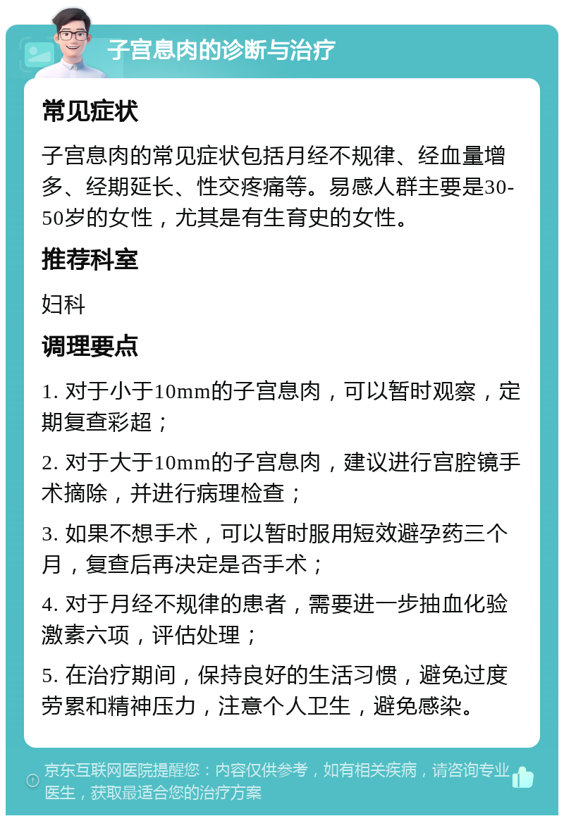 子宫息肉的诊断与治疗 常见症状 子宫息肉的常见症状包括月经不规律、经血量增多、经期延长、性交疼痛等。易感人群主要是30-50岁的女性，尤其是有生育史的女性。 推荐科室 妇科 调理要点 1. 对于小于10mm的子宫息肉，可以暂时观察，定期复查彩超； 2. 对于大于10mm的子宫息肉，建议进行宫腔镜手术摘除，并进行病理检查； 3. 如果不想手术，可以暂时服用短效避孕药三个月，复查后再决定是否手术； 4. 对于月经不规律的患者，需要进一步抽血化验激素六项，评估处理； 5. 在治疗期间，保持良好的生活习惯，避免过度劳累和精神压力，注意个人卫生，避免感染。