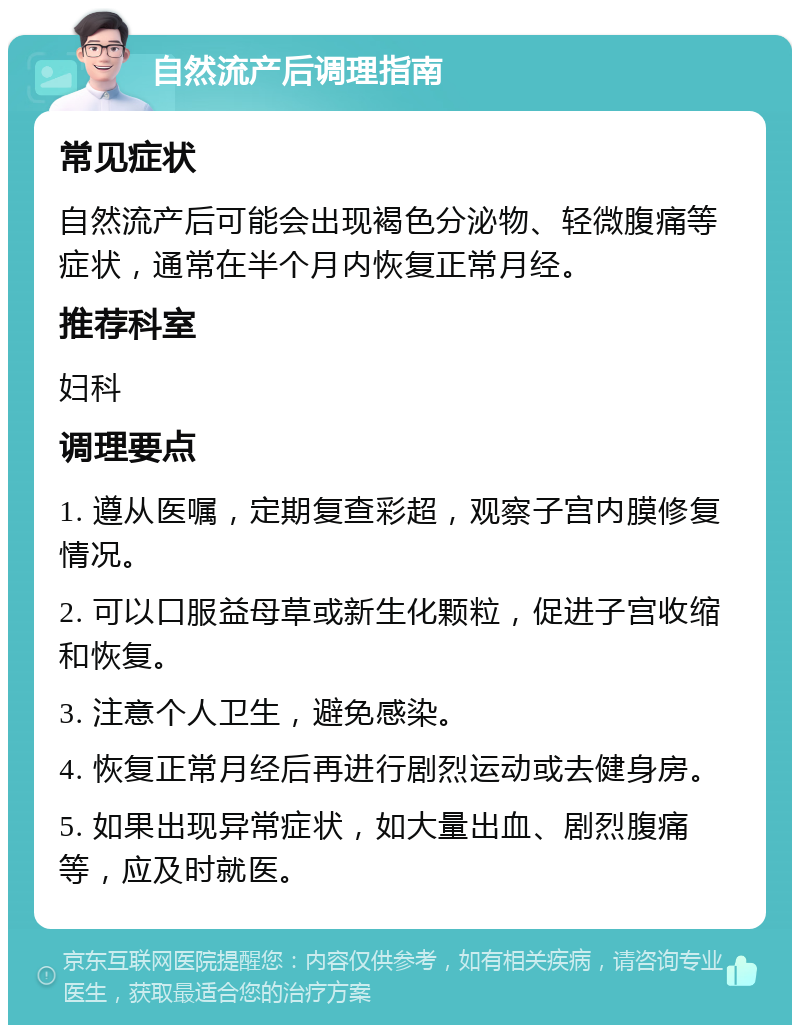 自然流产后调理指南 常见症状 自然流产后可能会出现褐色分泌物、轻微腹痛等症状，通常在半个月内恢复正常月经。 推荐科室 妇科 调理要点 1. 遵从医嘱，定期复查彩超，观察子宫内膜修复情况。 2. 可以口服益母草或新生化颗粒，促进子宫收缩和恢复。 3. 注意个人卫生，避免感染。 4. 恢复正常月经后再进行剧烈运动或去健身房。 5. 如果出现异常症状，如大量出血、剧烈腹痛等，应及时就医。