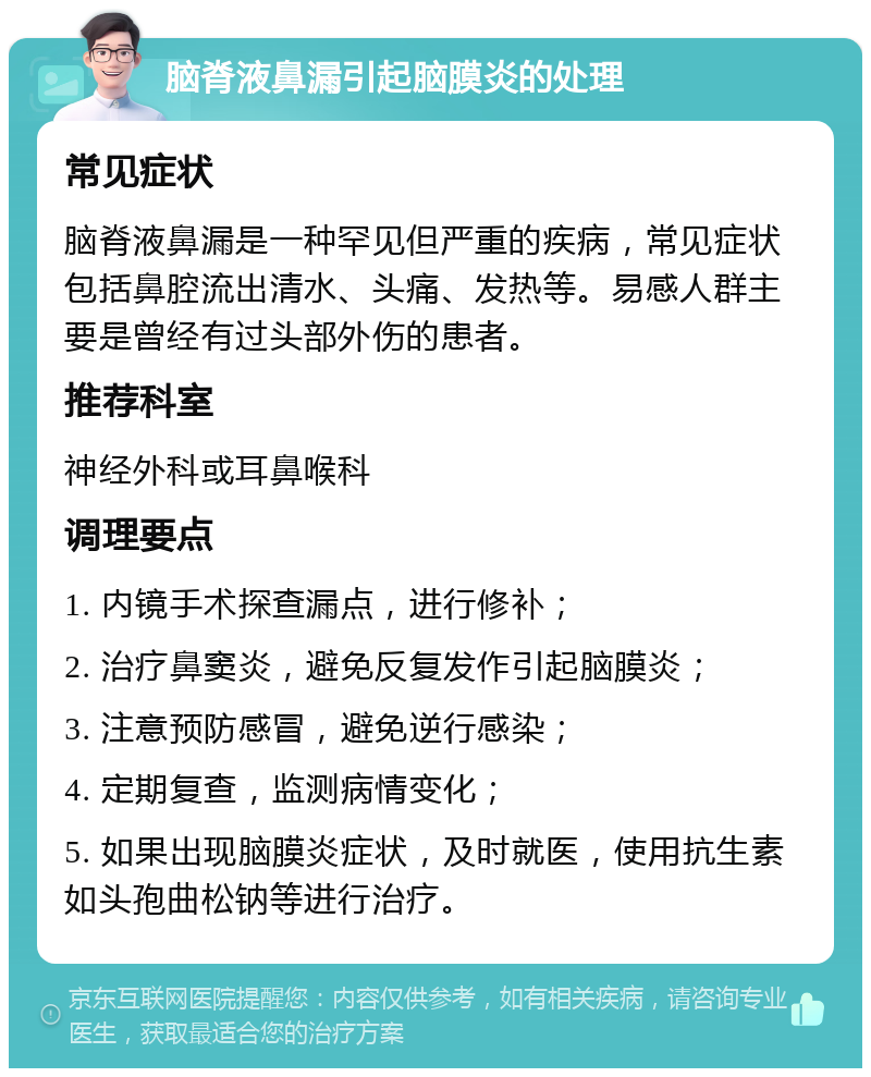 脑脊液鼻漏引起脑膜炎的处理 常见症状 脑脊液鼻漏是一种罕见但严重的疾病，常见症状包括鼻腔流出清水、头痛、发热等。易感人群主要是曾经有过头部外伤的患者。 推荐科室 神经外科或耳鼻喉科 调理要点 1. 内镜手术探查漏点，进行修补； 2. 治疗鼻窦炎，避免反复发作引起脑膜炎； 3. 注意预防感冒，避免逆行感染； 4. 定期复查，监测病情变化； 5. 如果出现脑膜炎症状，及时就医，使用抗生素如头孢曲松钠等进行治疗。