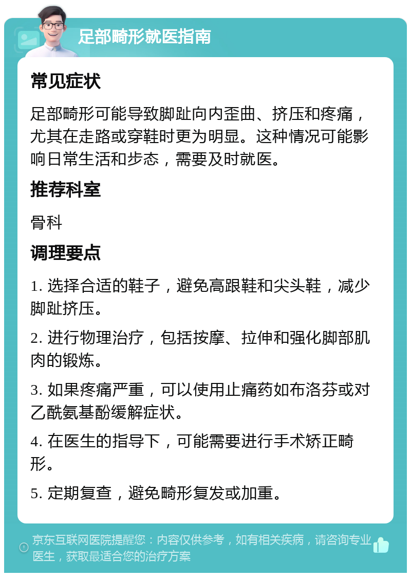 足部畸形就医指南 常见症状 足部畸形可能导致脚趾向内歪曲、挤压和疼痛，尤其在走路或穿鞋时更为明显。这种情况可能影响日常生活和步态，需要及时就医。 推荐科室 骨科 调理要点 1. 选择合适的鞋子，避免高跟鞋和尖头鞋，减少脚趾挤压。 2. 进行物理治疗，包括按摩、拉伸和强化脚部肌肉的锻炼。 3. 如果疼痛严重，可以使用止痛药如布洛芬或对乙酰氨基酚缓解症状。 4. 在医生的指导下，可能需要进行手术矫正畸形。 5. 定期复查，避免畸形复发或加重。