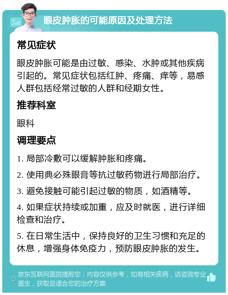 眼皮肿胀的可能原因及处理方法 常见症状 眼皮肿胀可能是由过敏、感染、水肿或其他疾病引起的。常见症状包括红肿、疼痛、痒等，易感人群包括经常过敏的人群和经期女性。 推荐科室 眼科 调理要点 1. 局部冷敷可以缓解肿胀和疼痛。 2. 使用典必殊眼膏等抗过敏药物进行局部治疗。 3. 避免接触可能引起过敏的物质，如酒精等。 4. 如果症状持续或加重，应及时就医，进行详细检查和治疗。 5. 在日常生活中，保持良好的卫生习惯和充足的休息，增强身体免疫力，预防眼皮肿胀的发生。