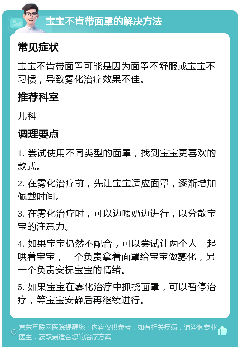 宝宝不肯带面罩的解决方法 常见症状 宝宝不肯带面罩可能是因为面罩不舒服或宝宝不习惯，导致雾化治疗效果不佳。 推荐科室 儿科 调理要点 1. 尝试使用不同类型的面罩，找到宝宝更喜欢的款式。 2. 在雾化治疗前，先让宝宝适应面罩，逐渐增加佩戴时间。 3. 在雾化治疗时，可以边喂奶边进行，以分散宝宝的注意力。 4. 如果宝宝仍然不配合，可以尝试让两个人一起哄着宝宝，一个负责拿着面罩给宝宝做雾化，另一个负责安抚宝宝的情绪。 5. 如果宝宝在雾化治疗中抓挠面罩，可以暂停治疗，等宝宝安静后再继续进行。