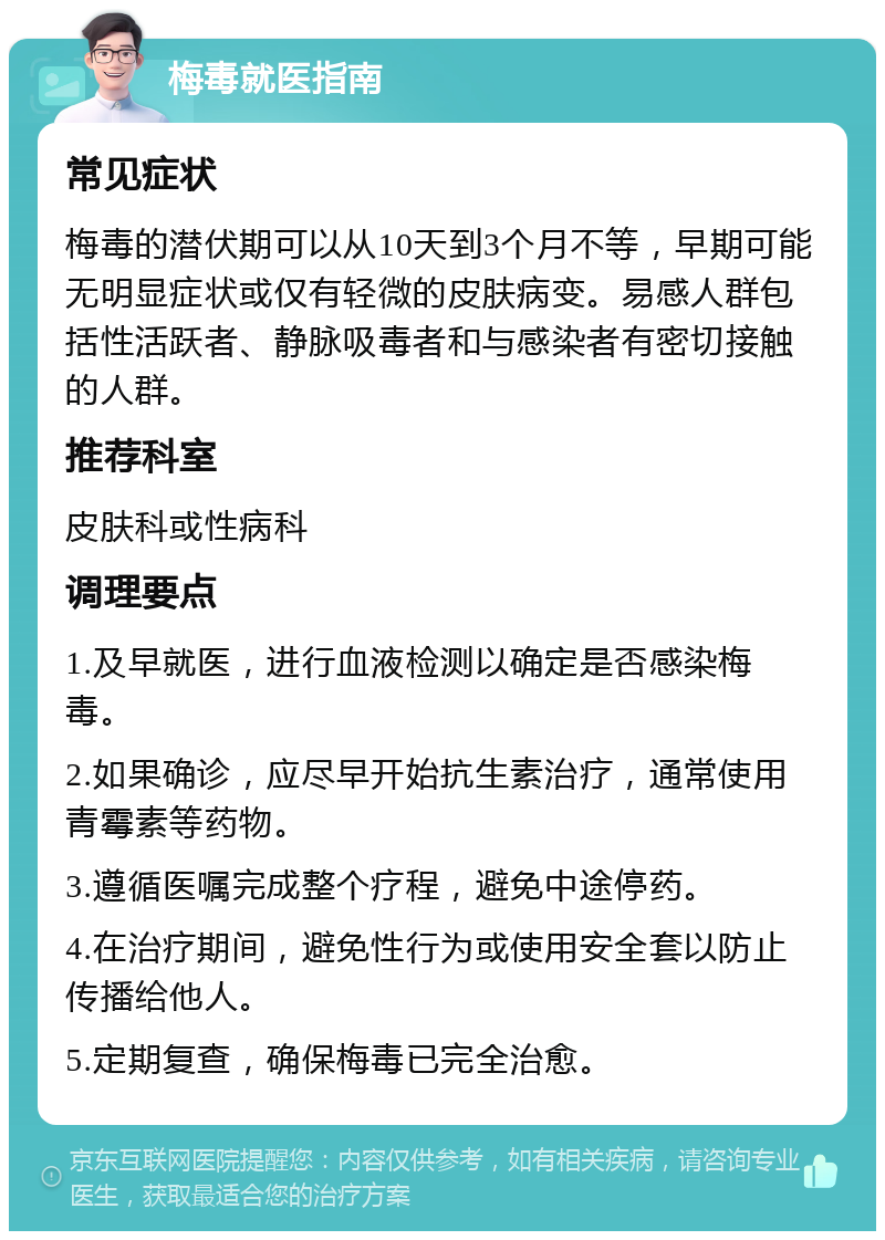 梅毒就医指南 常见症状 梅毒的潜伏期可以从10天到3个月不等，早期可能无明显症状或仅有轻微的皮肤病变。易感人群包括性活跃者、静脉吸毒者和与感染者有密切接触的人群。 推荐科室 皮肤科或性病科 调理要点 1.及早就医，进行血液检测以确定是否感染梅毒。 2.如果确诊，应尽早开始抗生素治疗，通常使用青霉素等药物。 3.遵循医嘱完成整个疗程，避免中途停药。 4.在治疗期间，避免性行为或使用安全套以防止传播给他人。 5.定期复查，确保梅毒已完全治愈。