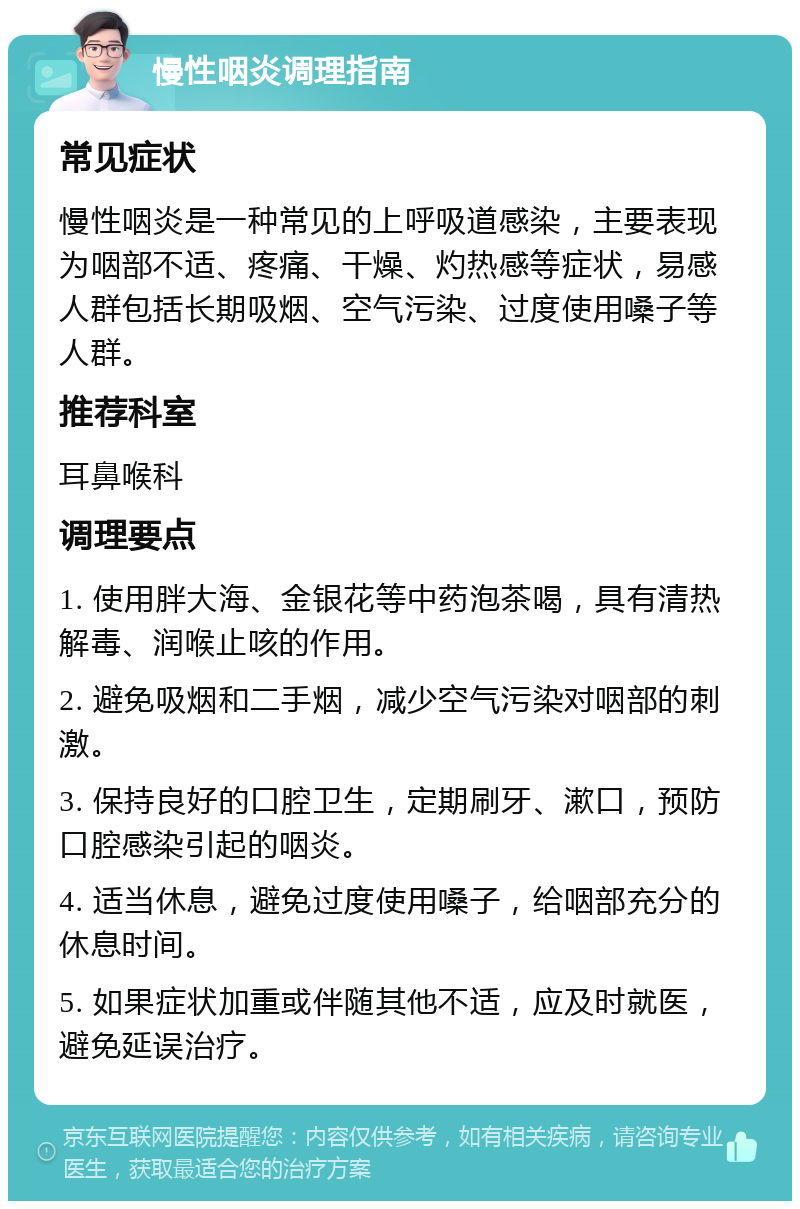 慢性咽炎调理指南 常见症状 慢性咽炎是一种常见的上呼吸道感染，主要表现为咽部不适、疼痛、干燥、灼热感等症状，易感人群包括长期吸烟、空气污染、过度使用嗓子等人群。 推荐科室 耳鼻喉科 调理要点 1. 使用胖大海、金银花等中药泡茶喝，具有清热解毒、润喉止咳的作用。 2. 避免吸烟和二手烟，减少空气污染对咽部的刺激。 3. 保持良好的口腔卫生，定期刷牙、漱口，预防口腔感染引起的咽炎。 4. 适当休息，避免过度使用嗓子，给咽部充分的休息时间。 5. 如果症状加重或伴随其他不适，应及时就医，避免延误治疗。