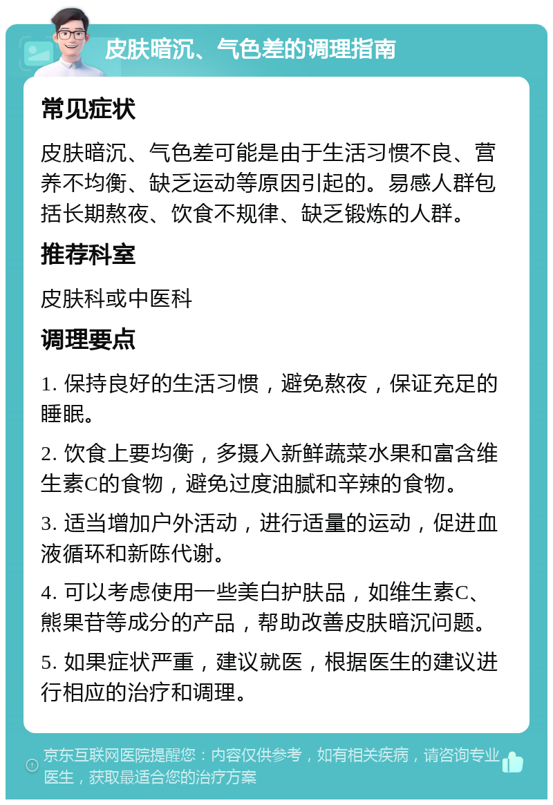 皮肤暗沉、气色差的调理指南 常见症状 皮肤暗沉、气色差可能是由于生活习惯不良、营养不均衡、缺乏运动等原因引起的。易感人群包括长期熬夜、饮食不规律、缺乏锻炼的人群。 推荐科室 皮肤科或中医科 调理要点 1. 保持良好的生活习惯，避免熬夜，保证充足的睡眠。 2. 饮食上要均衡，多摄入新鲜蔬菜水果和富含维生素C的食物，避免过度油腻和辛辣的食物。 3. 适当增加户外活动，进行适量的运动，促进血液循环和新陈代谢。 4. 可以考虑使用一些美白护肤品，如维生素C、熊果苷等成分的产品，帮助改善皮肤暗沉问题。 5. 如果症状严重，建议就医，根据医生的建议进行相应的治疗和调理。