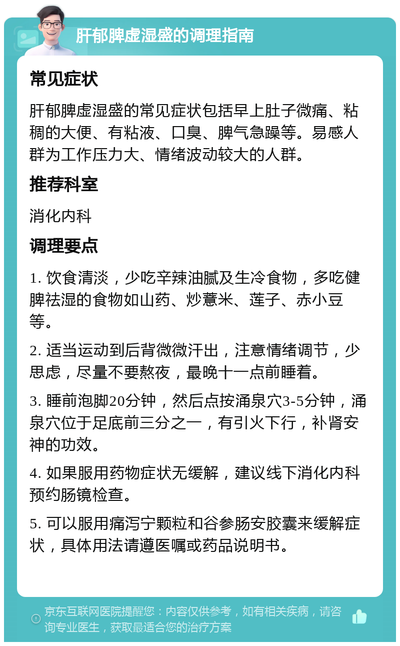 肝郁脾虚湿盛的调理指南 常见症状 肝郁脾虚湿盛的常见症状包括早上肚子微痛、粘稠的大便、有粘液、口臭、脾气急躁等。易感人群为工作压力大、情绪波动较大的人群。 推荐科室 消化内科 调理要点 1. 饮食清淡，少吃辛辣油腻及生冷食物，多吃健脾祛湿的食物如山药、炒薏米、莲子、赤小豆等。 2. 适当运动到后背微微汗出，注意情绪调节，少思虑，尽量不要熬夜，最晚十一点前睡着。 3. 睡前泡脚20分钟，然后点按涌泉穴3-5分钟，涌泉穴位于足底前三分之一，有引火下行，补肾安神的功效。 4. 如果服用药物症状无缓解，建议线下消化内科预约肠镜检查。 5. 可以服用痛泻宁颗粒和谷参肠安胶囊来缓解症状，具体用法请遵医嘱或药品说明书。