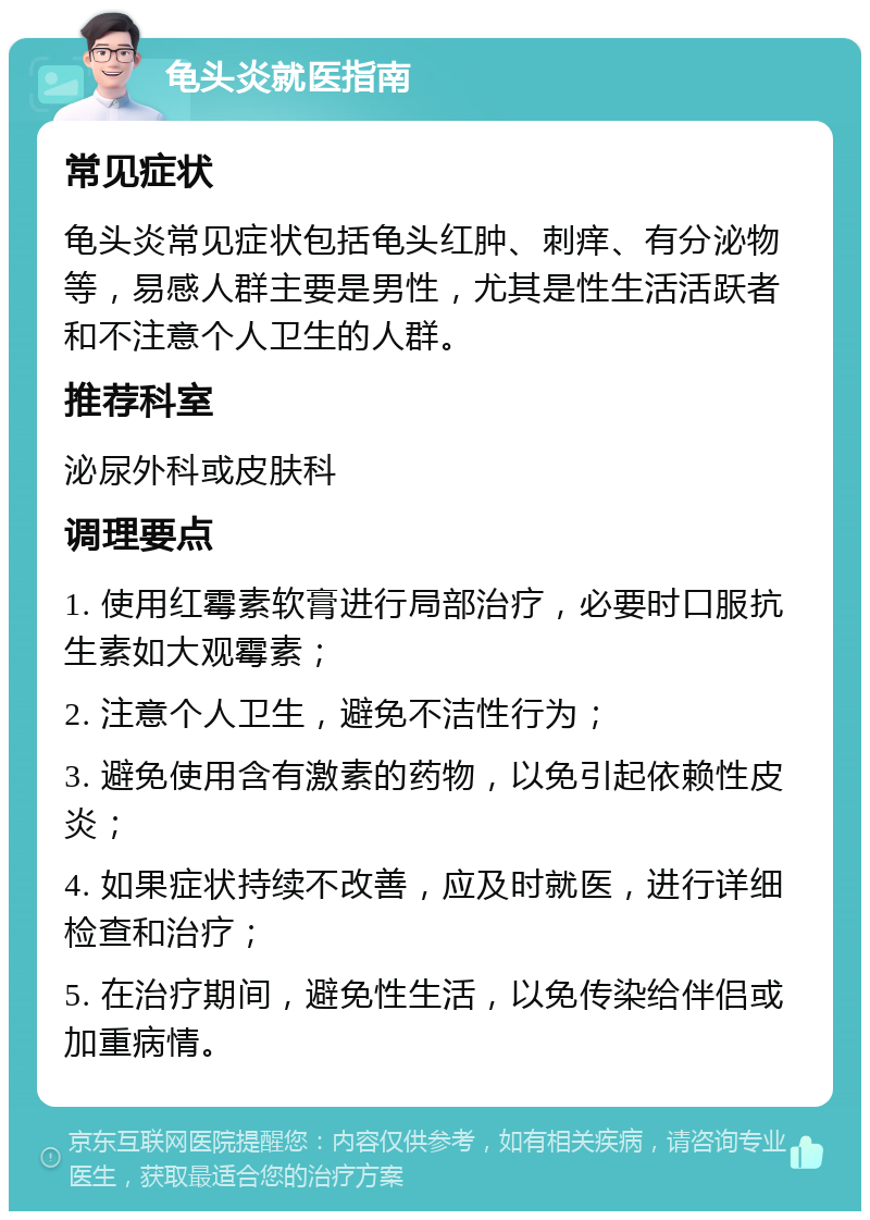 龟头炎就医指南 常见症状 龟头炎常见症状包括龟头红肿、刺痒、有分泌物等，易感人群主要是男性，尤其是性生活活跃者和不注意个人卫生的人群。 推荐科室 泌尿外科或皮肤科 调理要点 1. 使用红霉素软膏进行局部治疗，必要时口服抗生素如大观霉素； 2. 注意个人卫生，避免不洁性行为； 3. 避免使用含有激素的药物，以免引起依赖性皮炎； 4. 如果症状持续不改善，应及时就医，进行详细检查和治疗； 5. 在治疗期间，避免性生活，以免传染给伴侣或加重病情。