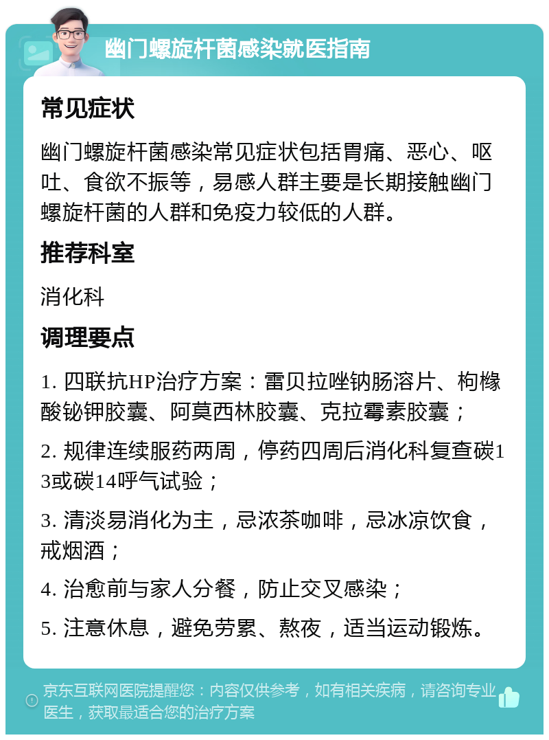 幽门螺旋杆菌感染就医指南 常见症状 幽门螺旋杆菌感染常见症状包括胃痛、恶心、呕吐、食欲不振等，易感人群主要是长期接触幽门螺旋杆菌的人群和免疫力较低的人群。 推荐科室 消化科 调理要点 1. 四联抗HP治疗方案：雷贝拉唑钠肠溶片、枸橼酸铋钾胶囊、阿莫西林胶囊、克拉霉素胶囊； 2. 规律连续服药两周，停药四周后消化科复查碳13或碳14呼气试验； 3. 清淡易消化为主，忌浓茶咖啡，忌冰凉饮食，戒烟酒； 4. 治愈前与家人分餐，防止交叉感染； 5. 注意休息，避免劳累、熬夜，适当运动锻炼。