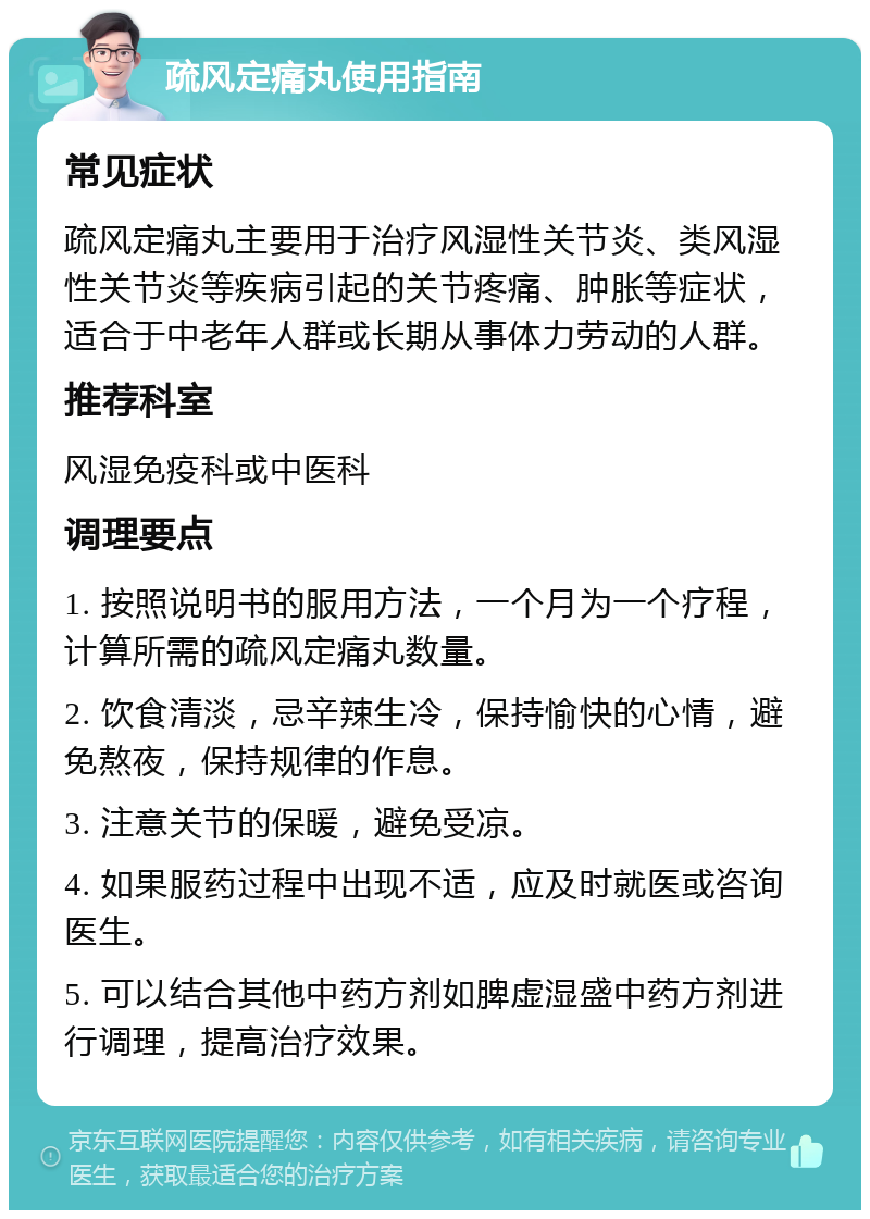 疏风定痛丸使用指南 常见症状 疏风定痛丸主要用于治疗风湿性关节炎、类风湿性关节炎等疾病引起的关节疼痛、肿胀等症状，适合于中老年人群或长期从事体力劳动的人群。 推荐科室 风湿免疫科或中医科 调理要点 1. 按照说明书的服用方法，一个月为一个疗程，计算所需的疏风定痛丸数量。 2. 饮食清淡，忌辛辣生冷，保持愉快的心情，避免熬夜，保持规律的作息。 3. 注意关节的保暖，避免受凉。 4. 如果服药过程中出现不适，应及时就医或咨询医生。 5. 可以结合其他中药方剂如脾虚湿盛中药方剂进行调理，提高治疗效果。