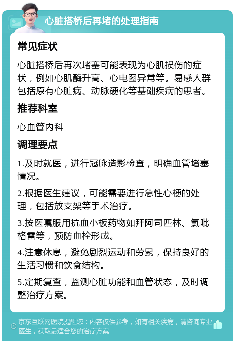 心脏搭桥后再堵的处理指南 常见症状 心脏搭桥后再次堵塞可能表现为心肌损伤的症状，例如心肌酶升高、心电图异常等。易感人群包括原有心脏病、动脉硬化等基础疾病的患者。 推荐科室 心血管内科 调理要点 1.及时就医，进行冠脉造影检查，明确血管堵塞情况。 2.根据医生建议，可能需要进行急性心梗的处理，包括放支架等手术治疗。 3.按医嘱服用抗血小板药物如拜阿司匹林、氯吡格雷等，预防血栓形成。 4.注意休息，避免剧烈运动和劳累，保持良好的生活习惯和饮食结构。 5.定期复查，监测心脏功能和血管状态，及时调整治疗方案。