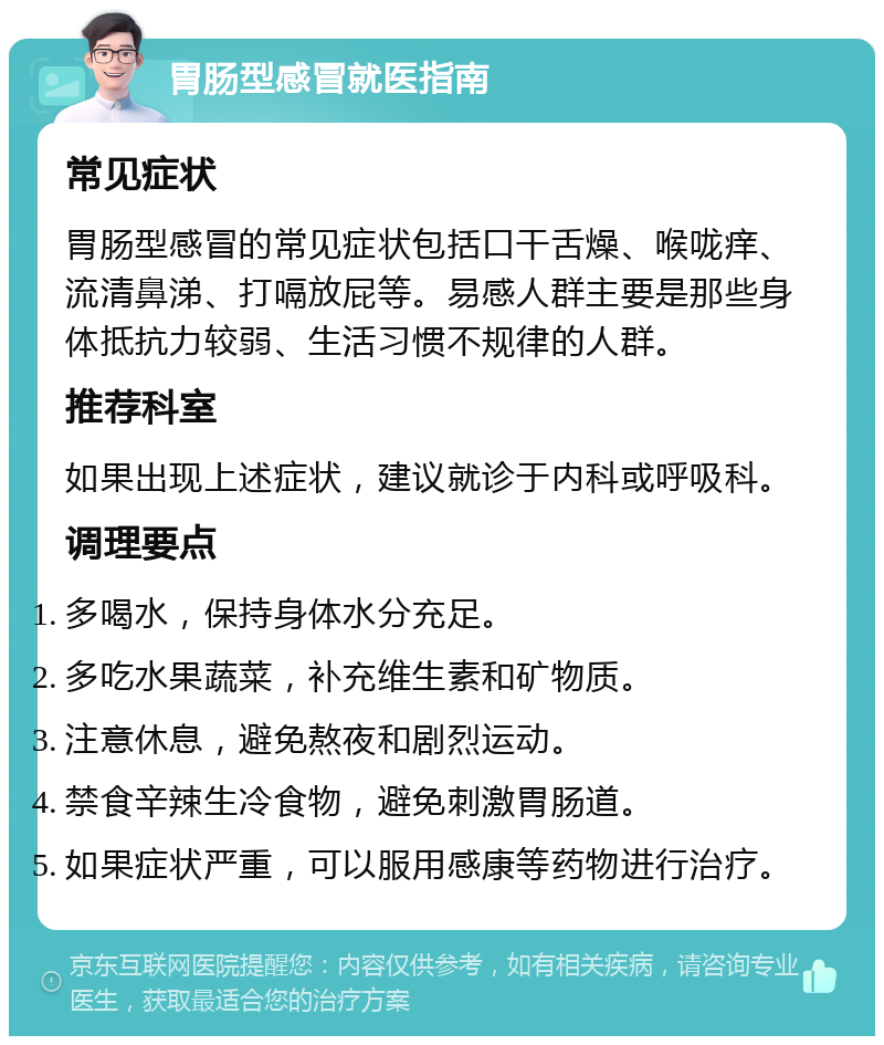 胃肠型感冒就医指南 常见症状 胃肠型感冒的常见症状包括口干舌燥、喉咙痒、流清鼻涕、打嗝放屁等。易感人群主要是那些身体抵抗力较弱、生活习惯不规律的人群。 推荐科室 如果出现上述症状，建议就诊于内科或呼吸科。 调理要点 多喝水，保持身体水分充足。 多吃水果蔬菜，补充维生素和矿物质。 注意休息，避免熬夜和剧烈运动。 禁食辛辣生冷食物，避免刺激胃肠道。 如果症状严重，可以服用感康等药物进行治疗。