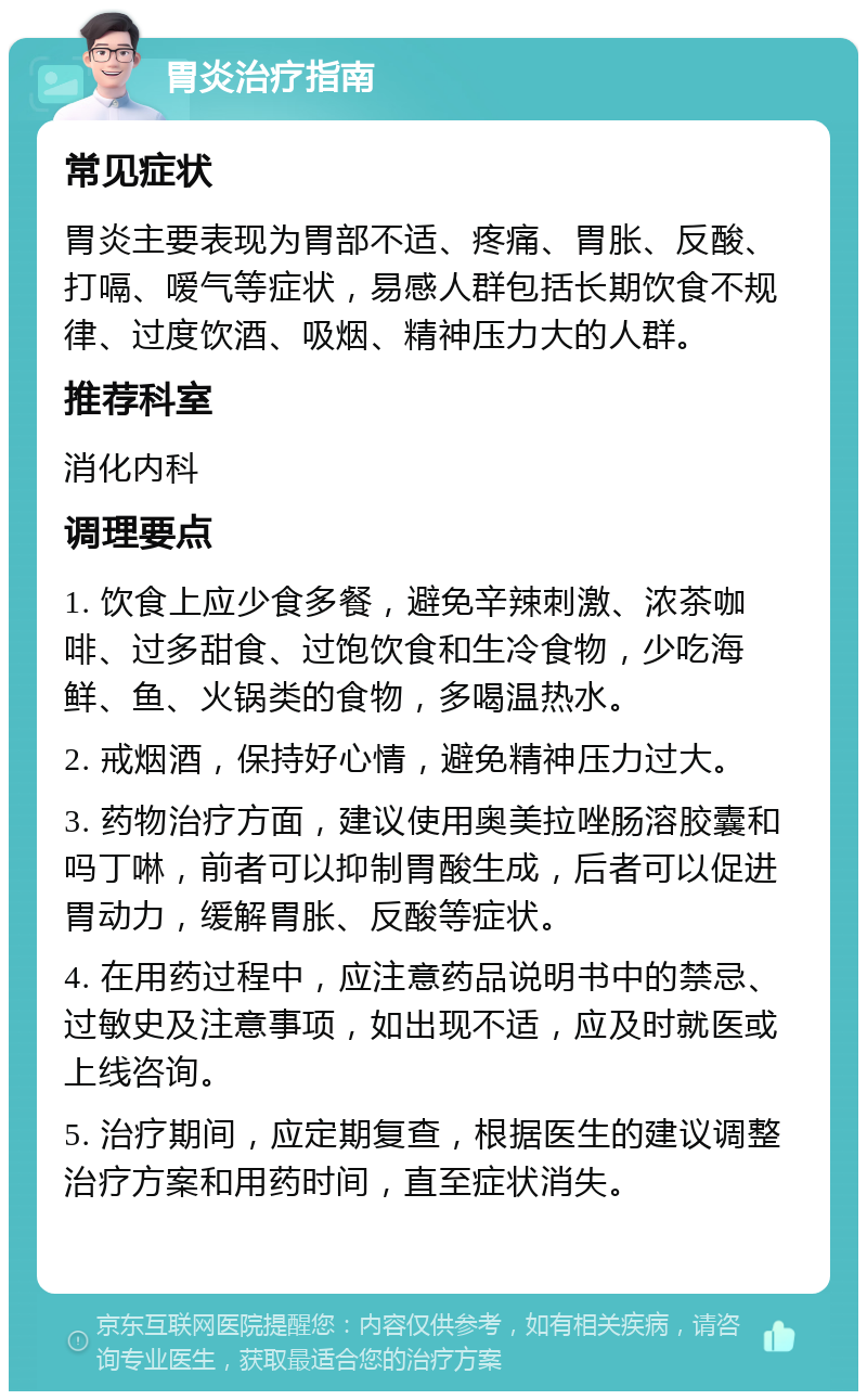 胃炎治疗指南 常见症状 胃炎主要表现为胃部不适、疼痛、胃胀、反酸、打嗝、嗳气等症状，易感人群包括长期饮食不规律、过度饮酒、吸烟、精神压力大的人群。 推荐科室 消化内科 调理要点 1. 饮食上应少食多餐，避免辛辣刺激、浓茶咖啡、过多甜食、过饱饮食和生冷食物，少吃海鲜、鱼、火锅类的食物，多喝温热水。 2. 戒烟酒，保持好心情，避免精神压力过大。 3. 药物治疗方面，建议使用奥美拉唑肠溶胶囊和吗丁啉，前者可以抑制胃酸生成，后者可以促进胃动力，缓解胃胀、反酸等症状。 4. 在用药过程中，应注意药品说明书中的禁忌、过敏史及注意事项，如出现不适，应及时就医或上线咨询。 5. 治疗期间，应定期复查，根据医生的建议调整治疗方案和用药时间，直至症状消失。