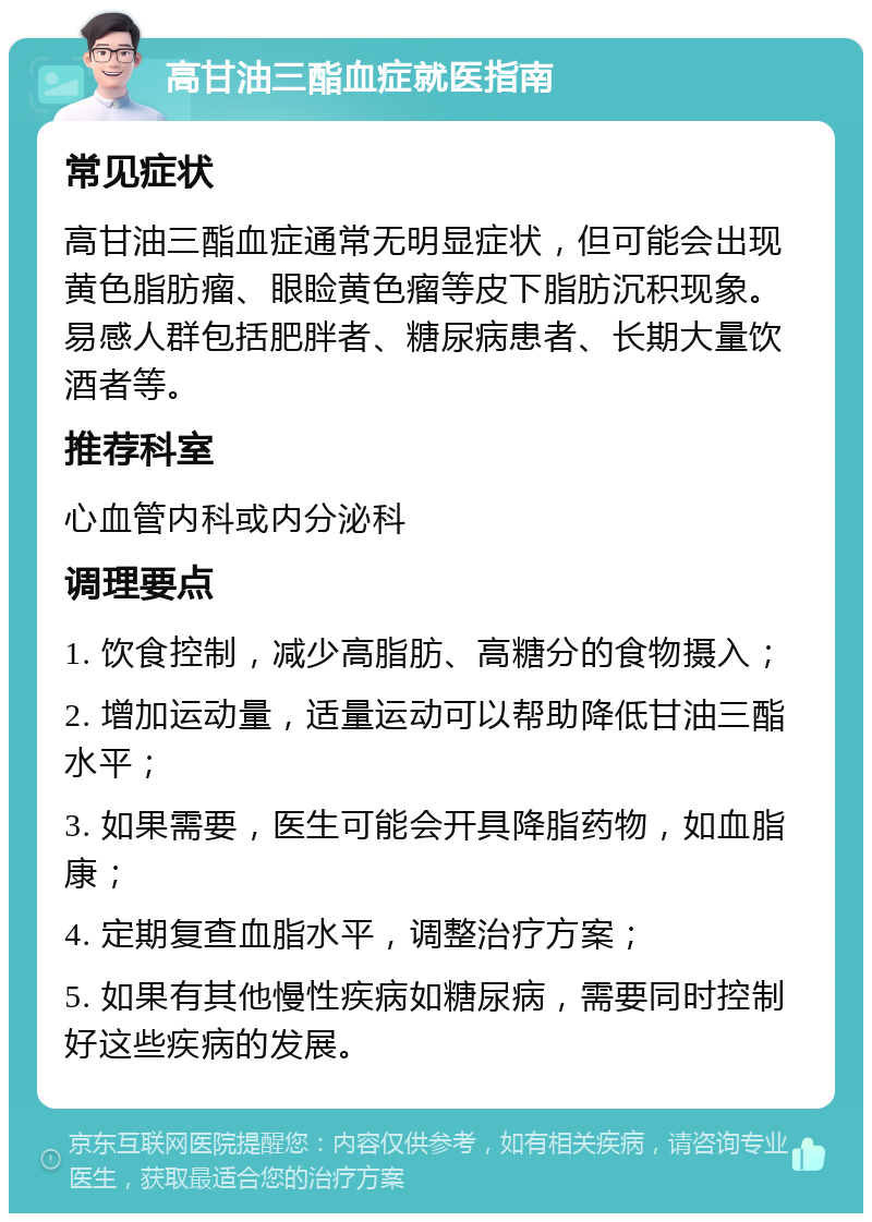 高甘油三酯血症就医指南 常见症状 高甘油三酯血症通常无明显症状，但可能会出现黄色脂肪瘤、眼睑黄色瘤等皮下脂肪沉积现象。易感人群包括肥胖者、糖尿病患者、长期大量饮酒者等。 推荐科室 心血管内科或内分泌科 调理要点 1. 饮食控制，减少高脂肪、高糖分的食物摄入； 2. 增加运动量，适量运动可以帮助降低甘油三酯水平； 3. 如果需要，医生可能会开具降脂药物，如血脂康； 4. 定期复查血脂水平，调整治疗方案； 5. 如果有其他慢性疾病如糖尿病，需要同时控制好这些疾病的发展。