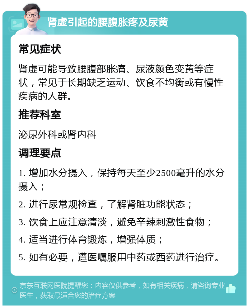 肾虚引起的腰腹胀疼及尿黄 常见症状 肾虚可能导致腰腹部胀痛、尿液颜色变黄等症状，常见于长期缺乏运动、饮食不均衡或有慢性疾病的人群。 推荐科室 泌尿外科或肾内科 调理要点 1. 增加水分摄入，保持每天至少2500毫升的水分摄入； 2. 进行尿常规检查，了解肾脏功能状态； 3. 饮食上应注意清淡，避免辛辣刺激性食物； 4. 适当进行体育锻炼，增强体质； 5. 如有必要，遵医嘱服用中药或西药进行治疗。