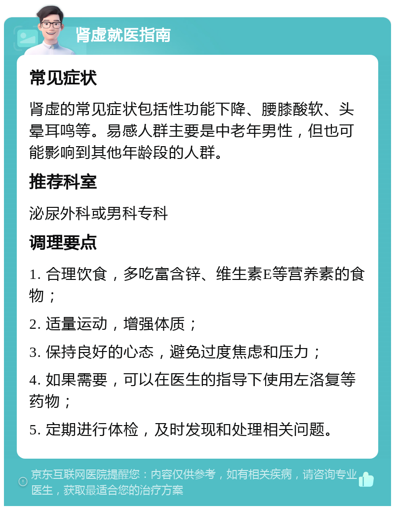 肾虚就医指南 常见症状 肾虚的常见症状包括性功能下降、腰膝酸软、头晕耳鸣等。易感人群主要是中老年男性，但也可能影响到其他年龄段的人群。 推荐科室 泌尿外科或男科专科 调理要点 1. 合理饮食，多吃富含锌、维生素E等营养素的食物； 2. 适量运动，增强体质； 3. 保持良好的心态，避免过度焦虑和压力； 4. 如果需要，可以在医生的指导下使用左洛复等药物； 5. 定期进行体检，及时发现和处理相关问题。