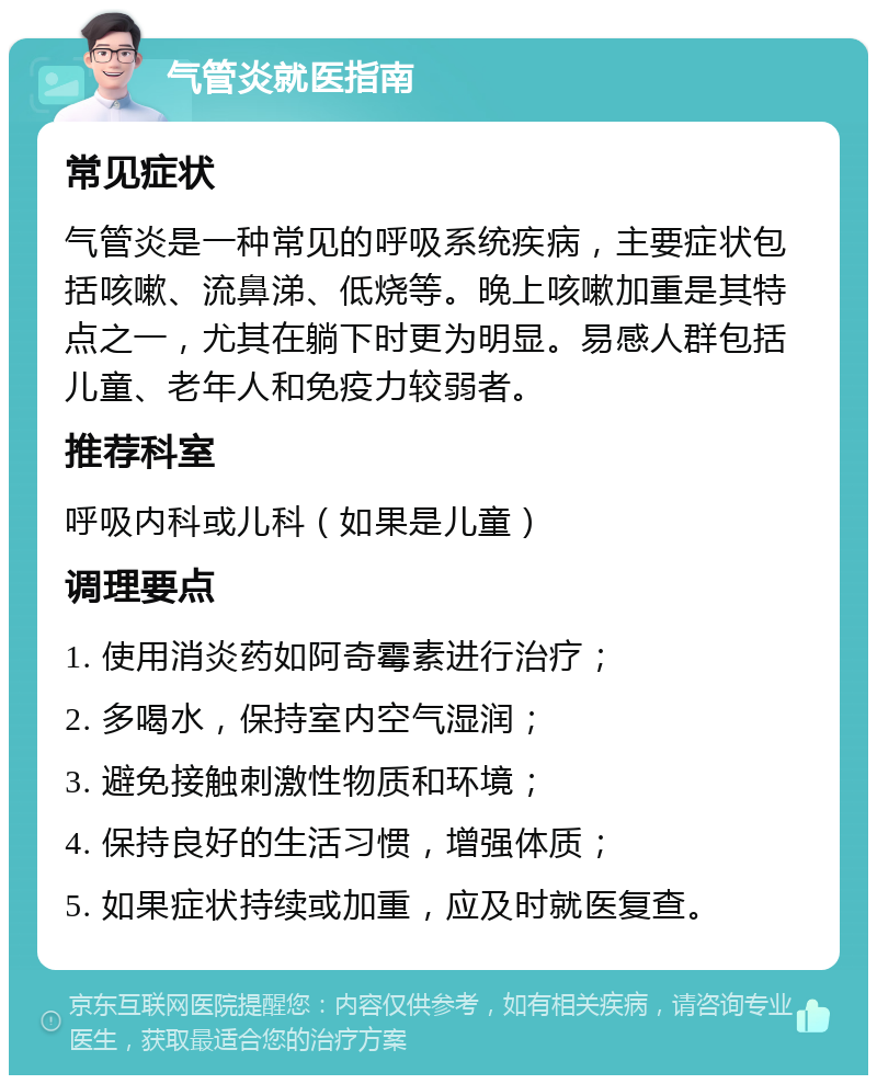 气管炎就医指南 常见症状 气管炎是一种常见的呼吸系统疾病，主要症状包括咳嗽、流鼻涕、低烧等。晚上咳嗽加重是其特点之一，尤其在躺下时更为明显。易感人群包括儿童、老年人和免疫力较弱者。 推荐科室 呼吸内科或儿科（如果是儿童） 调理要点 1. 使用消炎药如阿奇霉素进行治疗； 2. 多喝水，保持室内空气湿润； 3. 避免接触刺激性物质和环境； 4. 保持良好的生活习惯，增强体质； 5. 如果症状持续或加重，应及时就医复查。