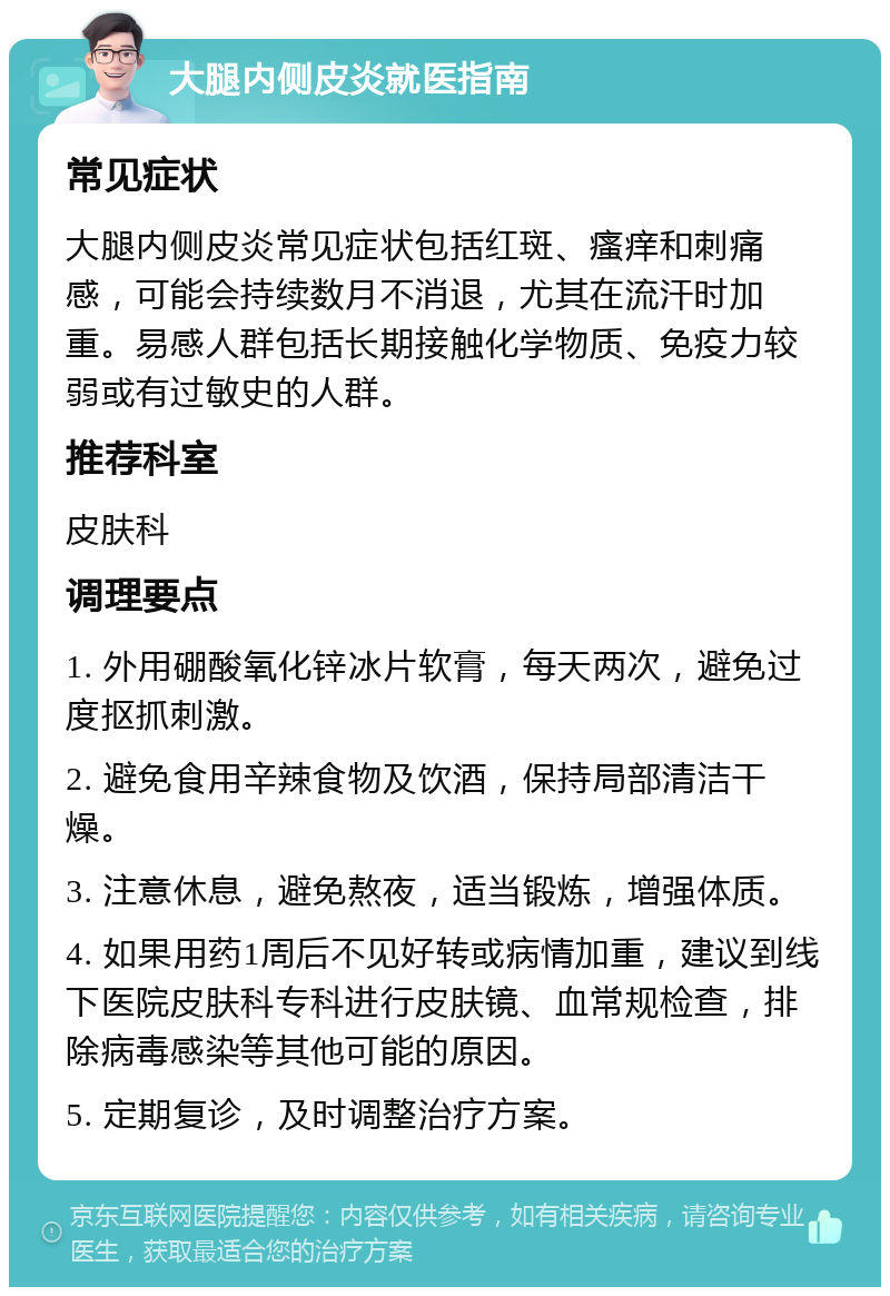 大腿内侧皮炎就医指南 常见症状 大腿内侧皮炎常见症状包括红斑、瘙痒和刺痛感，可能会持续数月不消退，尤其在流汗时加重。易感人群包括长期接触化学物质、免疫力较弱或有过敏史的人群。 推荐科室 皮肤科 调理要点 1. 外用硼酸氧化锌冰片软膏，每天两次，避免过度抠抓刺激。 2. 避免食用辛辣食物及饮酒，保持局部清洁干燥。 3. 注意休息，避免熬夜，适当锻炼，增强体质。 4. 如果用药1周后不见好转或病情加重，建议到线下医院皮肤科专科进行皮肤镜、血常规检查，排除病毒感染等其他可能的原因。 5. 定期复诊，及时调整治疗方案。