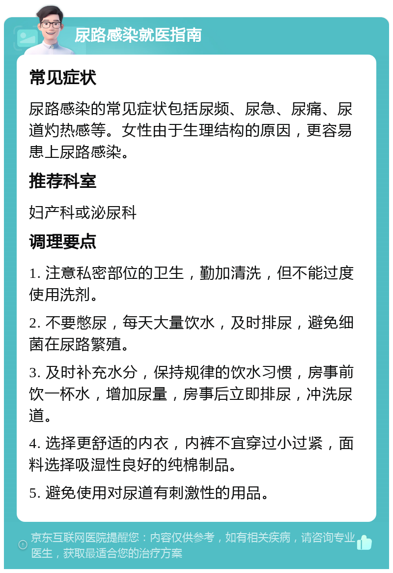 尿路感染就医指南 常见症状 尿路感染的常见症状包括尿频、尿急、尿痛、尿道灼热感等。女性由于生理结构的原因，更容易患上尿路感染。 推荐科室 妇产科或泌尿科 调理要点 1. 注意私密部位的卫生，勤加清洗，但不能过度使用洗剂。 2. 不要憋尿，每天大量饮水，及时排尿，避免细菌在尿路繁殖。 3. 及时补充水分，保持规律的饮水习惯，房事前饮一杯水，增加尿量，房事后立即排尿，冲洗尿道。 4. 选择更舒适的内衣，内裤不宜穿过小过紧，面料选择吸湿性良好的纯棉制品。 5. 避免使用对尿道有刺激性的用品。