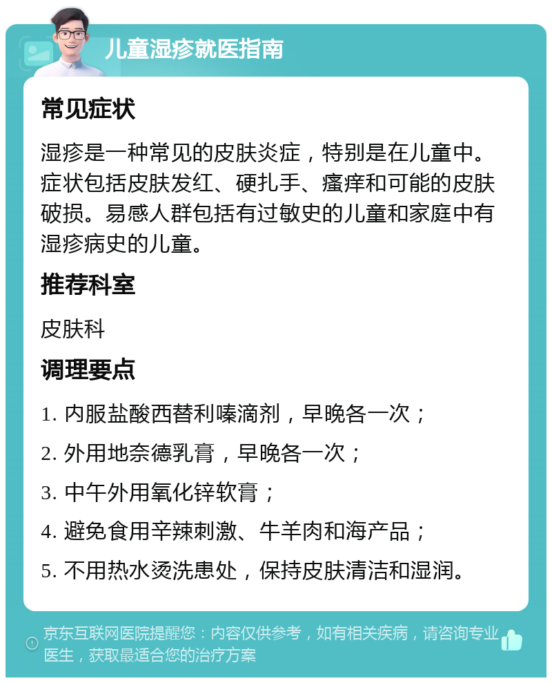 儿童湿疹就医指南 常见症状 湿疹是一种常见的皮肤炎症，特别是在儿童中。症状包括皮肤发红、硬扎手、瘙痒和可能的皮肤破损。易感人群包括有过敏史的儿童和家庭中有湿疹病史的儿童。 推荐科室 皮肤科 调理要点 1. 内服盐酸西替利嗪滴剂，早晚各一次； 2. 外用地奈德乳膏，早晚各一次； 3. 中午外用氧化锌软膏； 4. 避免食用辛辣刺激、牛羊肉和海产品； 5. 不用热水烫洗患处，保持皮肤清洁和湿润。