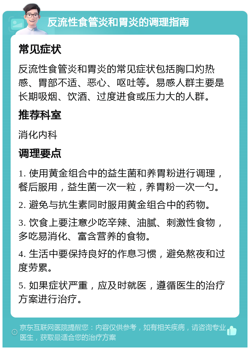 反流性食管炎和胃炎的调理指南 常见症状 反流性食管炎和胃炎的常见症状包括胸口灼热感、胃部不适、恶心、呕吐等。易感人群主要是长期吸烟、饮酒、过度进食或压力大的人群。 推荐科室 消化内科 调理要点 1. 使用黄金组合中的益生菌和养胃粉进行调理，餐后服用，益生菌一次一粒，养胃粉一次一勺。 2. 避免与抗生素同时服用黄金组合中的药物。 3. 饮食上要注意少吃辛辣、油腻、刺激性食物，多吃易消化、富含营养的食物。 4. 生活中要保持良好的作息习惯，避免熬夜和过度劳累。 5. 如果症状严重，应及时就医，遵循医生的治疗方案进行治疗。