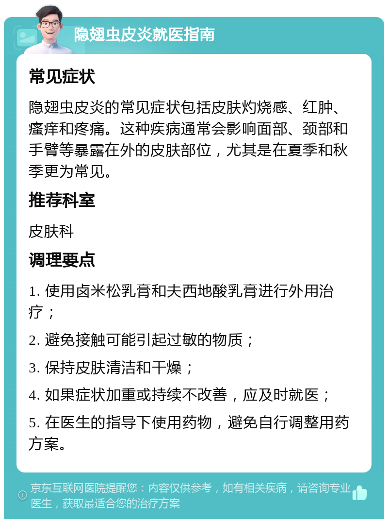 隐翅虫皮炎就医指南 常见症状 隐翅虫皮炎的常见症状包括皮肤灼烧感、红肿、瘙痒和疼痛。这种疾病通常会影响面部、颈部和手臂等暴露在外的皮肤部位，尤其是在夏季和秋季更为常见。 推荐科室 皮肤科 调理要点 1. 使用卤米松乳膏和夫西地酸乳膏进行外用治疗； 2. 避免接触可能引起过敏的物质； 3. 保持皮肤清洁和干燥； 4. 如果症状加重或持续不改善，应及时就医； 5. 在医生的指导下使用药物，避免自行调整用药方案。