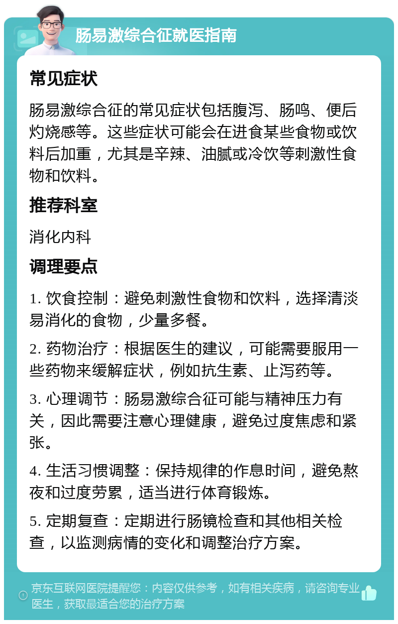 肠易激综合征就医指南 常见症状 肠易激综合征的常见症状包括腹泻、肠鸣、便后灼烧感等。这些症状可能会在进食某些食物或饮料后加重，尤其是辛辣、油腻或冷饮等刺激性食物和饮料。 推荐科室 消化内科 调理要点 1. 饮食控制：避免刺激性食物和饮料，选择清淡易消化的食物，少量多餐。 2. 药物治疗：根据医生的建议，可能需要服用一些药物来缓解症状，例如抗生素、止泻药等。 3. 心理调节：肠易激综合征可能与精神压力有关，因此需要注意心理健康，避免过度焦虑和紧张。 4. 生活习惯调整：保持规律的作息时间，避免熬夜和过度劳累，适当进行体育锻炼。 5. 定期复查：定期进行肠镜检查和其他相关检查，以监测病情的变化和调整治疗方案。