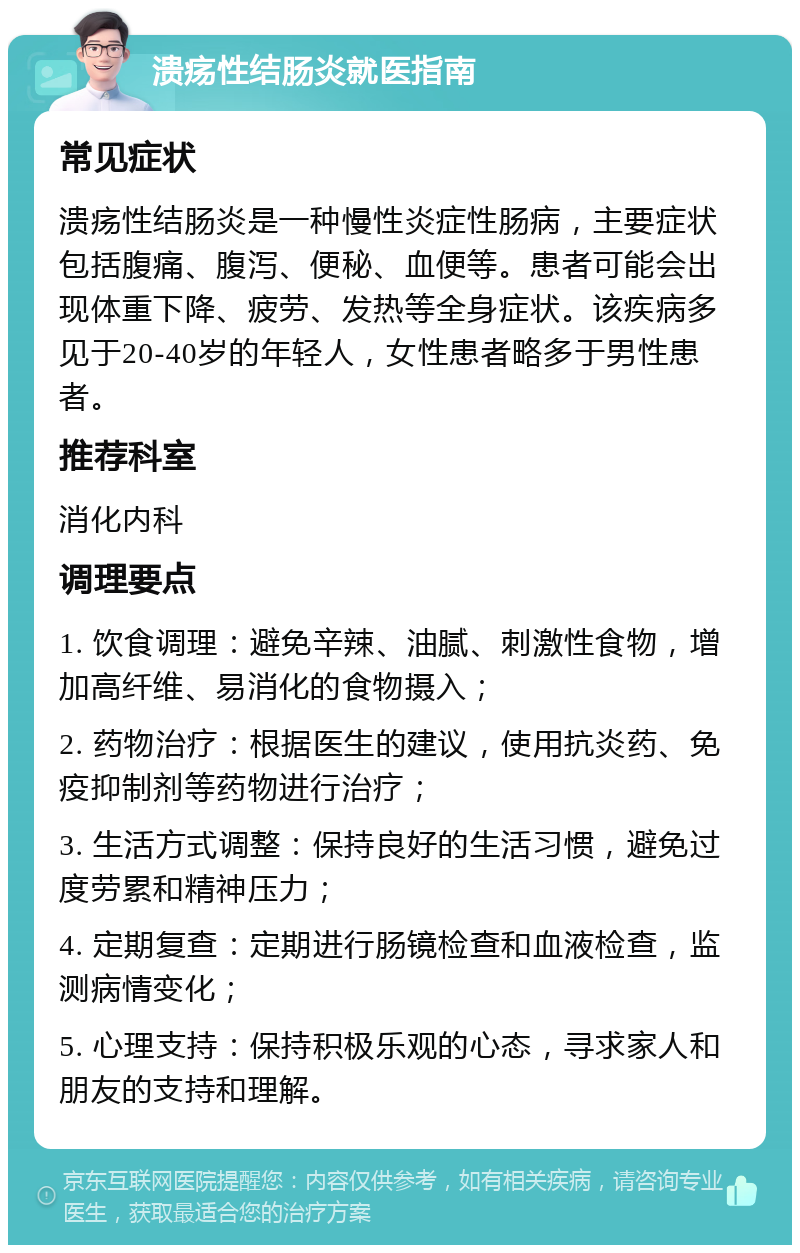 溃疡性结肠炎就医指南 常见症状 溃疡性结肠炎是一种慢性炎症性肠病，主要症状包括腹痛、腹泻、便秘、血便等。患者可能会出现体重下降、疲劳、发热等全身症状。该疾病多见于20-40岁的年轻人，女性患者略多于男性患者。 推荐科室 消化内科 调理要点 1. 饮食调理：避免辛辣、油腻、刺激性食物，增加高纤维、易消化的食物摄入； 2. 药物治疗：根据医生的建议，使用抗炎药、免疫抑制剂等药物进行治疗； 3. 生活方式调整：保持良好的生活习惯，避免过度劳累和精神压力； 4. 定期复查：定期进行肠镜检查和血液检查，监测病情变化； 5. 心理支持：保持积极乐观的心态，寻求家人和朋友的支持和理解。