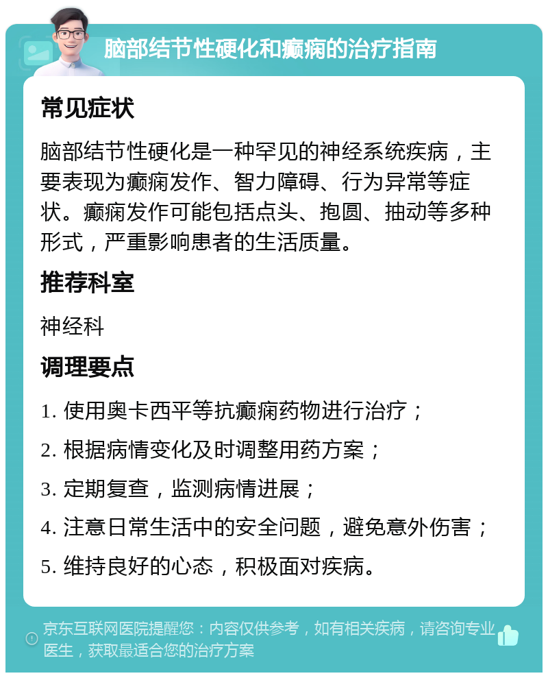 脑部结节性硬化和癫痫的治疗指南 常见症状 脑部结节性硬化是一种罕见的神经系统疾病，主要表现为癫痫发作、智力障碍、行为异常等症状。癫痫发作可能包括点头、抱圆、抽动等多种形式，严重影响患者的生活质量。 推荐科室 神经科 调理要点 1. 使用奥卡西平等抗癫痫药物进行治疗； 2. 根据病情变化及时调整用药方案； 3. 定期复查，监测病情进展； 4. 注意日常生活中的安全问题，避免意外伤害； 5. 维持良好的心态，积极面对疾病。