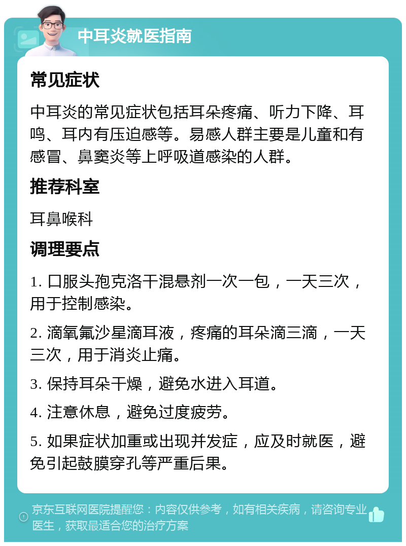 中耳炎就医指南 常见症状 中耳炎的常见症状包括耳朵疼痛、听力下降、耳鸣、耳内有压迫感等。易感人群主要是儿童和有感冒、鼻窦炎等上呼吸道感染的人群。 推荐科室 耳鼻喉科 调理要点 1. 口服头孢克洛干混悬剂一次一包，一天三次，用于控制感染。 2. 滴氧氟沙星滴耳液，疼痛的耳朵滴三滴，一天三次，用于消炎止痛。 3. 保持耳朵干燥，避免水进入耳道。 4. 注意休息，避免过度疲劳。 5. 如果症状加重或出现并发症，应及时就医，避免引起鼓膜穿孔等严重后果。