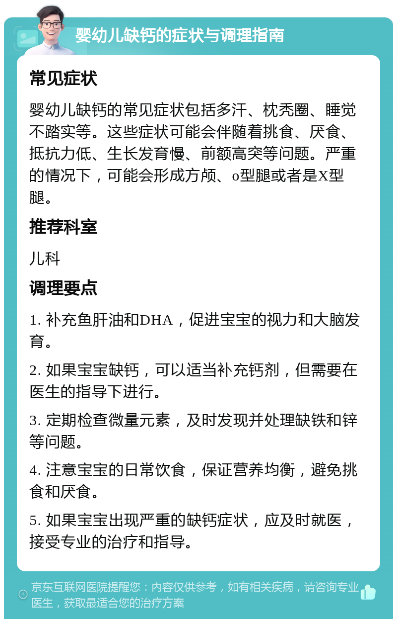 婴幼儿缺钙的症状与调理指南 常见症状 婴幼儿缺钙的常见症状包括多汗、枕秃圈、睡觉不踏实等。这些症状可能会伴随着挑食、厌食、抵抗力低、生长发育慢、前额高突等问题。严重的情况下，可能会形成方颅、o型腿或者是X型腿。 推荐科室 儿科 调理要点 1. 补充鱼肝油和DHA，促进宝宝的视力和大脑发育。 2. 如果宝宝缺钙，可以适当补充钙剂，但需要在医生的指导下进行。 3. 定期检查微量元素，及时发现并处理缺铁和锌等问题。 4. 注意宝宝的日常饮食，保证营养均衡，避免挑食和厌食。 5. 如果宝宝出现严重的缺钙症状，应及时就医，接受专业的治疗和指导。