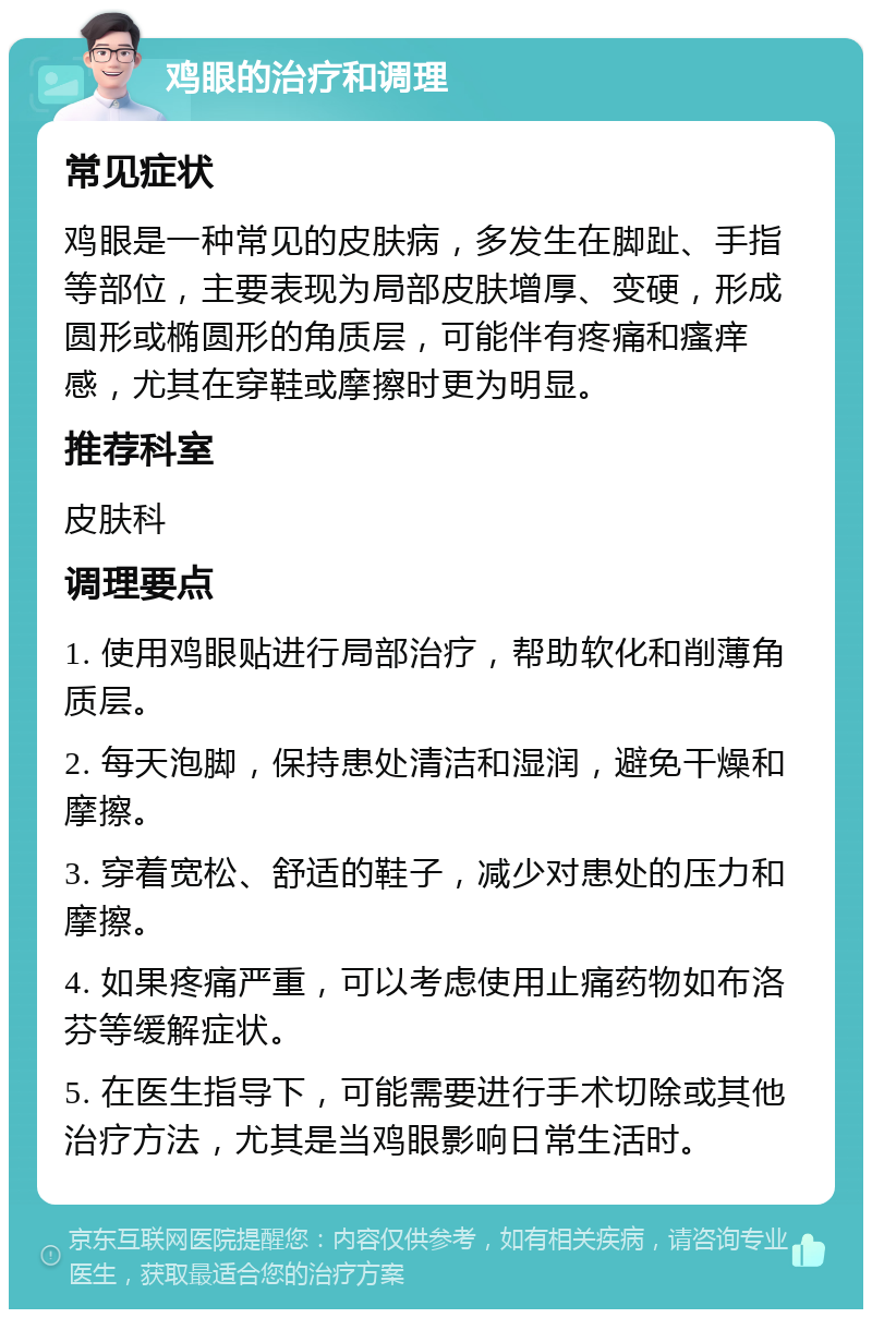 鸡眼的治疗和调理 常见症状 鸡眼是一种常见的皮肤病，多发生在脚趾、手指等部位，主要表现为局部皮肤增厚、变硬，形成圆形或椭圆形的角质层，可能伴有疼痛和瘙痒感，尤其在穿鞋或摩擦时更为明显。 推荐科室 皮肤科 调理要点 1. 使用鸡眼贴进行局部治疗，帮助软化和削薄角质层。 2. 每天泡脚，保持患处清洁和湿润，避免干燥和摩擦。 3. 穿着宽松、舒适的鞋子，减少对患处的压力和摩擦。 4. 如果疼痛严重，可以考虑使用止痛药物如布洛芬等缓解症状。 5. 在医生指导下，可能需要进行手术切除或其他治疗方法，尤其是当鸡眼影响日常生活时。