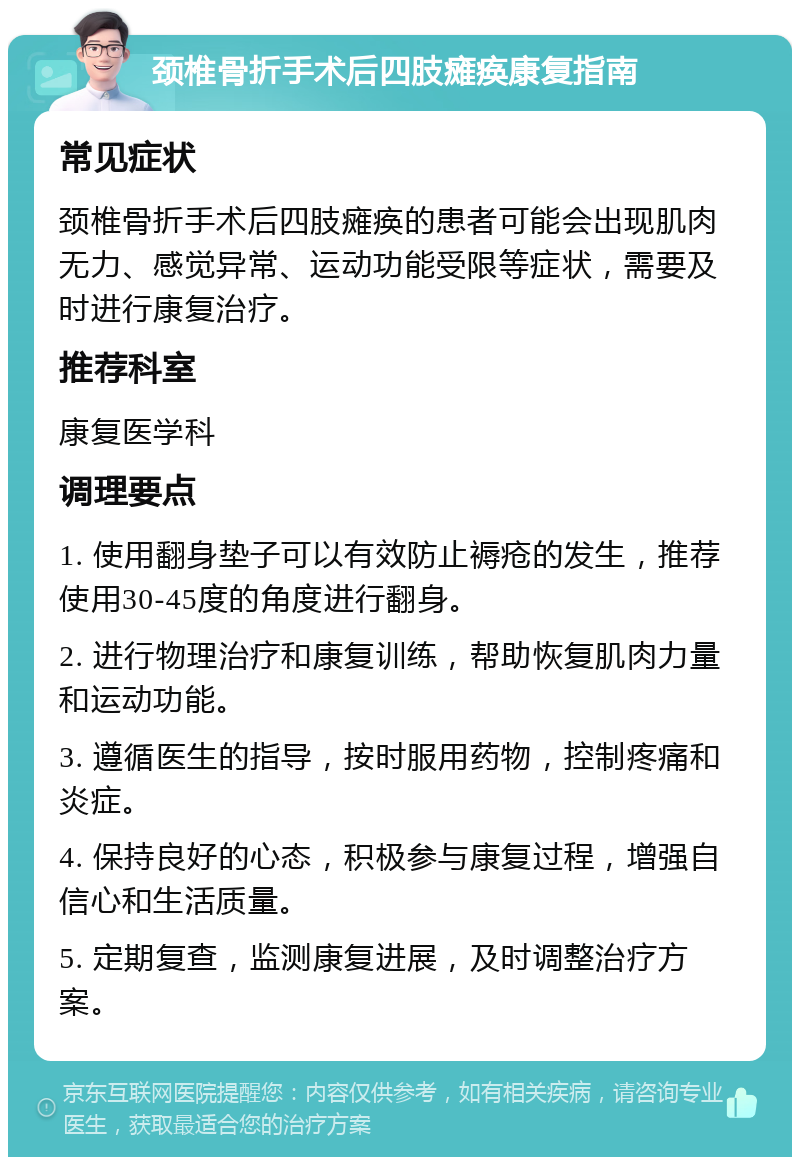 颈椎骨折手术后四肢瘫痪康复指南 常见症状 颈椎骨折手术后四肢瘫痪的患者可能会出现肌肉无力、感觉异常、运动功能受限等症状，需要及时进行康复治疗。 推荐科室 康复医学科 调理要点 1. 使用翻身垫子可以有效防止褥疮的发生，推荐使用30-45度的角度进行翻身。 2. 进行物理治疗和康复训练，帮助恢复肌肉力量和运动功能。 3. 遵循医生的指导，按时服用药物，控制疼痛和炎症。 4. 保持良好的心态，积极参与康复过程，增强自信心和生活质量。 5. 定期复查，监测康复进展，及时调整治疗方案。