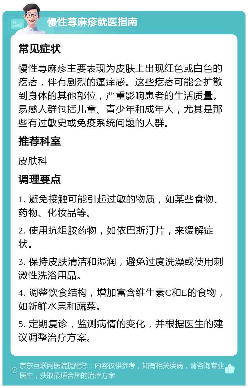 慢性荨麻疹就医指南 常见症状 慢性荨麻疹主要表现为皮肤上出现红色或白色的疙瘩，伴有剧烈的瘙痒感。这些疙瘩可能会扩散到身体的其他部位，严重影响患者的生活质量。易感人群包括儿童、青少年和成年人，尤其是那些有过敏史或免疫系统问题的人群。 推荐科室 皮肤科 调理要点 1. 避免接触可能引起过敏的物质，如某些食物、药物、化妆品等。 2. 使用抗组胺药物，如依巴斯汀片，来缓解症状。 3. 保持皮肤清洁和湿润，避免过度洗澡或使用刺激性洗浴用品。 4. 调整饮食结构，增加富含维生素C和E的食物，如新鲜水果和蔬菜。 5. 定期复诊，监测病情的变化，并根据医生的建议调整治疗方案。